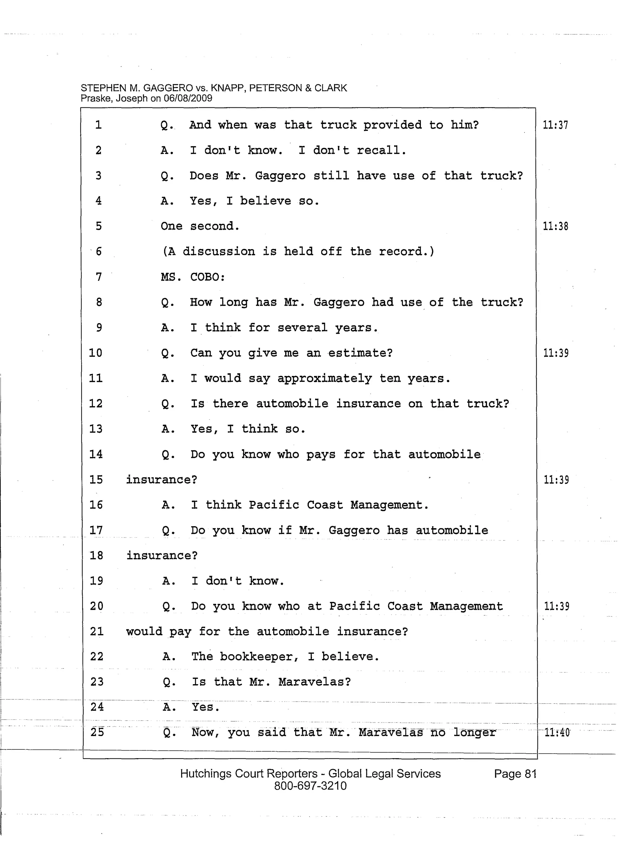 STEPHEN M. GAGGERO vs. KNAPP, PETERSON & CLARK
Praske, Joseph on 06/08/2009
1
2
3
4
5
6
7
8
9
10
11
12
13
14
15
16
17
Q. And when was that truck provided to him?
A. I don't know. I don't recall.
Q. Does Mr. Gaggero still have use of that truck?
A. Yes, I believe so.
One second.
(A discussion is held off the record.)
MS. COBO:
Q. How long has Mr. Gaggero had use of the truck?
A. I think for several years.
Q. Can you give me an estimate?
A. I would say approximately ten years.
Q. Is there automobile insurance on that truck?
A. Yes, I think so.
Q. Do you know who pays for that automobile
insurance?
A. I think Pacific Coast Management.
Q. Do you know if Mr. Gaggero has automobile
18 insurance?
19
20
A. I don't know.
Q. Do you know who at Pacific Coast Management
21 would pay for the automobile insurance?
22
23
24
25
A. The bookkeeper, I believe.
Q. Is that Mr. Maravelas?
A. Yes.
Q. Now, you said that Mr. Maravela.sf no longer
Hutchings Court Reporters - Global Legal Services
800-697-3210
Page 81
11:37
11:38
11:39
11:39
11:39
 