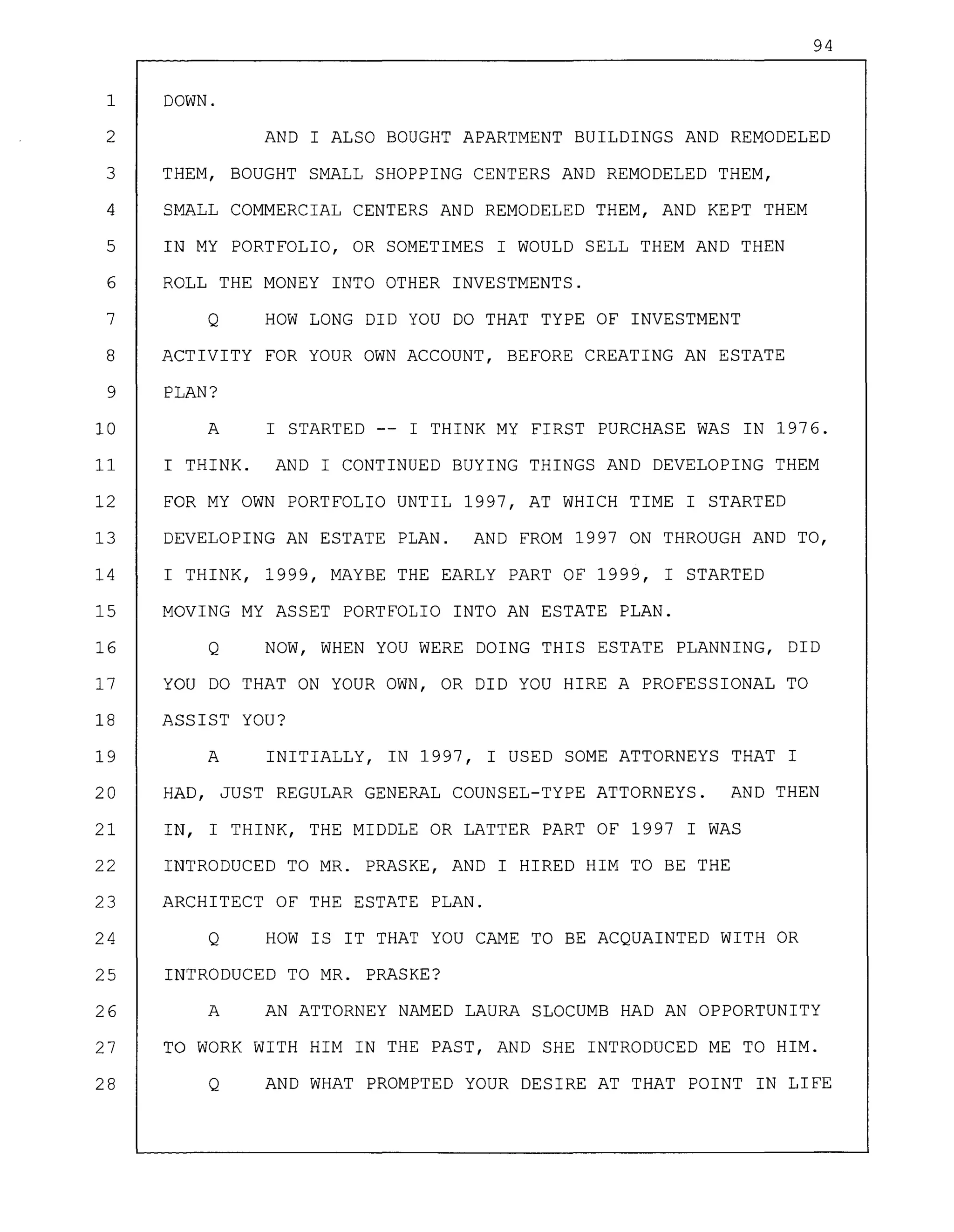 94
1 DOWN.
2 AND I ALSO BOUGHT APARTMENT BUILDINGS AND REMODELED
3 THEM, BOUGHT SMALL SHOPPING CENTERS AND REMODELED THEM,
4 SMALL COMMERCIAL CENTERS AND REMODELED THEM, AND KEPT THEM
5 IN MY PORTFOLIO, OR SOMETIMES I WOULD SELL THEM AND THEN
6 ROLL THE MONEY INTO OTHER INVESTMENTS.
7 Q HOW LONG DID YOU DO THAT TYPE OF INVESTMENT
8 ACTIVITY FOR YOUR OWN ACCOUNT, BEFORE CREATING AN ESTATE
9 PLAN?
10 A I STARTED -- I THINK MY FIRST PURCHASE WAS IN 1976.
11 I THINK. AND I CONTINUED BUYING THINGS AND DEVELOPING THEM
12 FOR MY OWN PORTFOLIO UNTIL 1997, AT WHICH TIME I STARTED
13 DEVELOPING AN ESTATE PLAN. AND FROM 1997 ON THROUGH AND TO,
14 I THINK, 1999, MAYBE THE EARLY PART OF 1999, I STARTED
15 MOVING MY ASSET PORTFOLIO INTO AN ESTATE PLAN.
16 Q NOW, WHEN YOU WERE DOING THIS ESTATE PLANNING, DID
17 YOU DO THAT ON YOUR OWN, OR DID YOU HIRE A PROFESSIONAL TO
18 ASSIST YOU?
19 A INITIALLY, IN 1997, I USED SOME ATTORNEYS THAT I
20 HAD, JUST REGULAR GENERAL COUNSEL-TYPE ATTORNEYS. AND THEN
21 IN, I THINK, THE MIDDLE OR LATTER PART OF 1997 I WAS
22 INTRODUCED TO MR. PRASKE, AND I HIRED HIM TO BE THE
23 ARCHITECT OF THE ESTATE PLAN.
24 Q HOW IS IT THAT YOU CAME TO BE ACQUAINTED WITH OR
25 INTRODUCED TO MR. PRASKE?
26 A AN ATTORNEY NAMED LAURA SLOCUMB HAD AN OPPORTUNITY
27 TO WORK WITH HIM IN THE PAST, AND SHE INTRODUCED ME TO HIM.
28 Q AND WHAT PROMPTED YOUR DESIRE AT THAT POINT IN LIFE
 