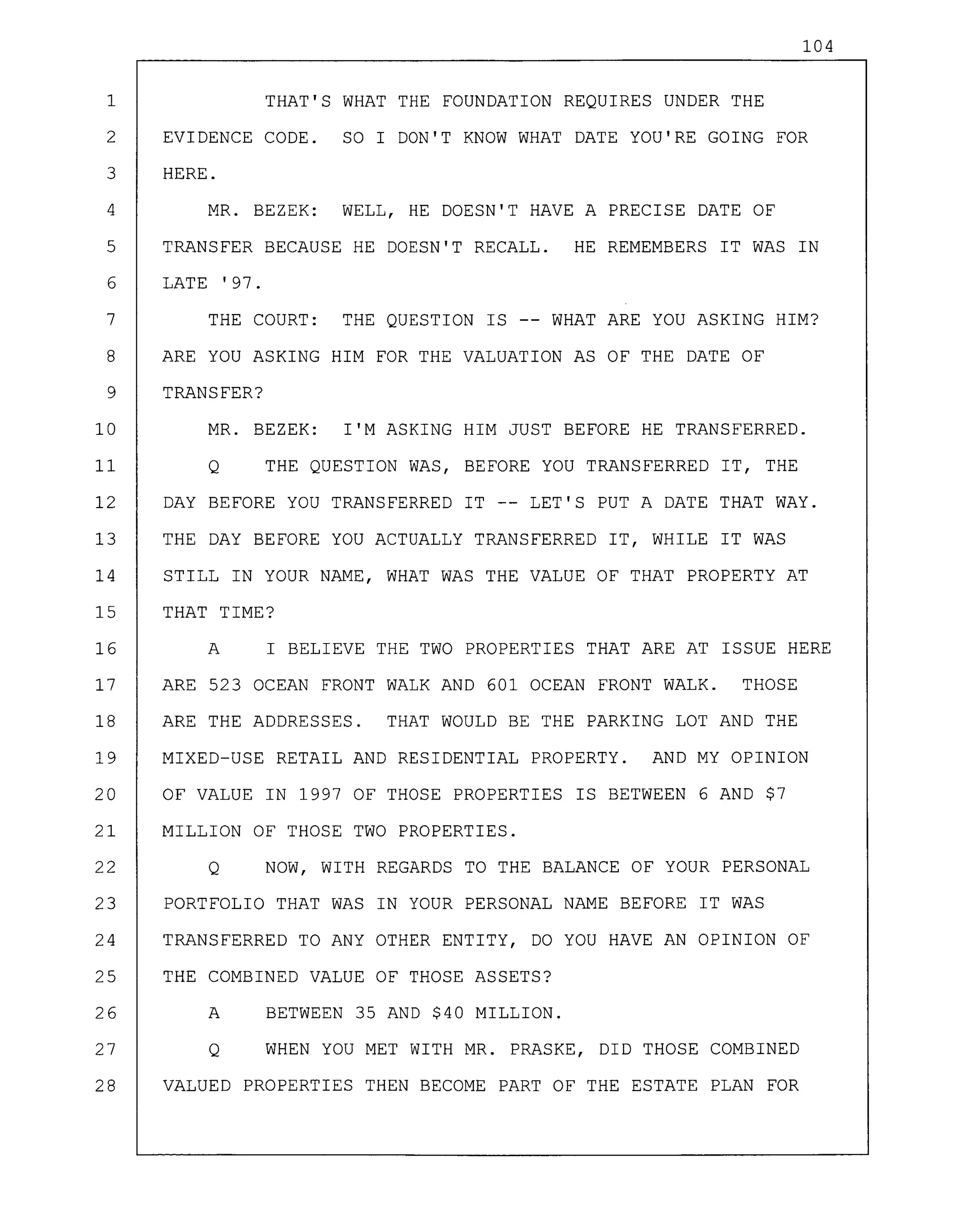 104
1 THAT'S WHAT THE FOUNDATION REQUIRES UNDER THE
2 EVIDENCE CODE. SO I DON'T KNOW WHAT DATE YOU'RE GOING FOR
3 HERE.
4 MR. BEZEK: WELL, HE DOESN'T HAVE A PRECISE DATE OF
5 TRANSFER BECAUSE HE DOESN'T RECALL. HE REMEMBERS IT WAS IN
6 LATE '97.
7 THE COURT: THE QUESTION IS -- WHAT ARE YOU ASKING HIM?
8 ARE YOU ASKING HIM FOR THE VALUATION AS OF THE DATE OF
9 TRANSFER?
10 MR. BEZEK: I'M ASKING HIM JUST BEFORE HE TRANSFERRED.
11 Q THE QUESTION WAS, BEFORE YOU TRANSFERRED IT, THE
12 DAY BEFORE YOU TRANSFERRED IT -- LET'S PUT A DATE THAT WAY.
13 THE DAY BEFORE YOU ACTUALLY TRANSFERRED IT, WHILE IT WAS
14 STILL IN YOUR NAME, WHAT WAS THE VALUE OF THAT PROPERTY AT
15 THAT TIME?
16 A I BELIEVE THE TWO PROPERTIES THAT ARE AT ISSUE HERE
17 ARE 523 OCEAN FRONT WALK AND 601 OCEAN FRONT WALK. THOSE
18 ARE THE ADDRESSES. THAT WOULD BE THE PARKING LOT AND THE
19 MIXED-USE RETAIL AND RESIDENTIAL PROPERTY. AND MY OPINION
20 OF VALUE IN 1997 OF THOSE PROPERTIES IS BETWEEN 6 AND $7
21 MILLION OF THOSE TWO PROPERTIES.
22 Q NOW, WITH REGARDS TO THE BALANCE OF YOUR PERSONAL
23 PORTFOLIO THAT WAS IN YOUR PERSONAL NAME BEFORE IT WAS
24 TRANSFERRED TO ANY OTHER ENTITY, DO YOU HAVE AN OPINION OF
25 THE COMBINED VALUE OF THOSE ASSETS?
26 A BETWEEN 35 AND $40 MILLION.
27 Q WHEN YOU MET WITH MR. PRASKE, DID THOSE COMBINED
28 VALUED PROPERTIES THEN BECOME PART OF THE ESTATE PLAN FOR
 