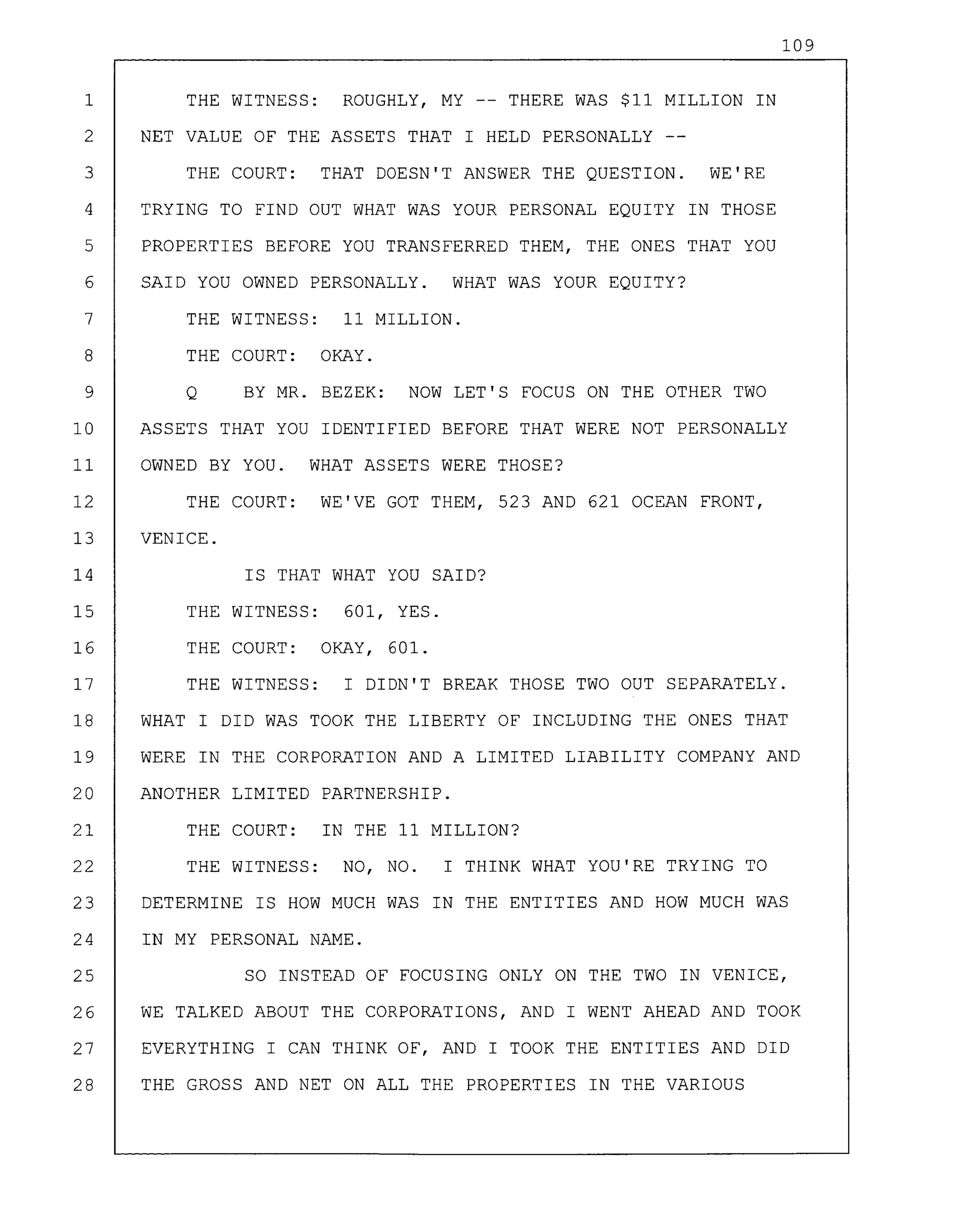 109
1 THE WITNESS: ROUGHLY, MY -- THERE WAS $11 MILLION IN
2 NET VALUE OF THE ASSETS THAT I HELD PERSONALLY
3 THE COURT: THAT DOESN'T ANSWER THE QUESTION. WE'RE
4 TRYING TO FIND OUT WHAT WAS YOUR PERSONAL EQUITY IN THOSE
5 PROPERTIES BEFORE YOU TRANSFERRED THEM, THE ONES THAT YOU
6 SAID YOU OWNED PERSONALLY. WHAT WAS YOUR EQUITY?
7 THE WITNESS: 11 MILLION.
8 THE COURT: OKAY.
9 Q BY MR. BEZEK: NOW LET'S FOCUS ON THE OTHER TWO
10 ASSETS THAT YOU IDENTIFIED BEFORE THAT WERE NOT PERSONALLY
11 OWNED BY YOU. WHAT ASSETS WERE THOSE?
12 THE COURT: WE'VE GOT THEM, 523 AND 621 OCEAN FRONT,
13 VENICE.
14 IS THAT WHAT YOU SAID?
15 THE WITNESS: 601, YES.
16 THE COURT: OKAY, 601.
17 THE WITNESS: I DIDN'T BREAK THOSE TWO OUT SEPARATELY.
18 WHAT I DID WAS TOOK THE LIBERTY OF INCLUDING THE ONES THAT
19 WERE IN THE CORPORATION AND A LIMITED LIABILITY COMPANY AND
20 ANOTHER LIMITED PARTNERSHIP.
21 THE COURT: IN THE 11 MILLION?
22 THE WITNESS: NO, NO. I THINK WHAT YOU'RE TRYING TO
23 DETERMINE IS HOW MUCH WAS IN THE ENTITIES AND HOW MUCH WAS
24 IN MY PERSONAL NAME.
25 SO INSTEAD OF FOCUSING ONLY ON THE TWO IN VENICE,
26 WE TALKED ABOUT THE CORPORATIONS, AND I WENT AHEAD AND TOOK
27 EVERYTHING I CAN THINK OF, AND I TOOK THE ENTITIES AND DID
28 THE GROSS AND NET ON ALL THE PROPERTIES IN THE VARIOUS
 