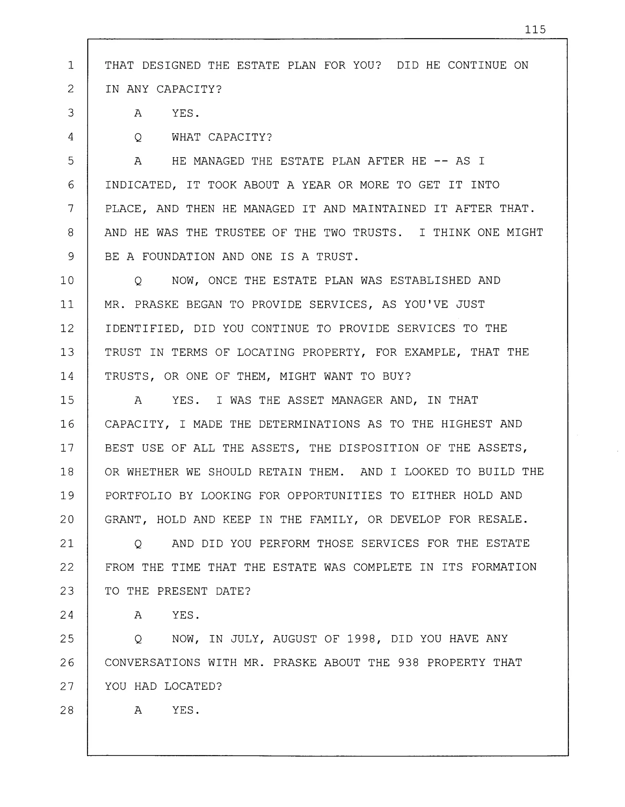 115
1 THAT DESIGNED THE ESTATE PLAN FOR YOU? DID HE CONTINUE ON
2 IN ANY CAPACITY?
3 A YES.
4 Q WHAT CAPACITY?
5 A HE MANAGED THE ESTATE PLAN AFTER HE -- AS I
6 INDICATED, IT TOOK ABOUT A YEAR OR MORE TO GET IT INTO
7 PLACE, AND THEN HE MANAGED IT AND MAINTAINED IT AFTER THAT.
8 AND HE WAS THE TRUSTEE OF THE TWO TRUSTS. I THINK ONE MIGHT
9 BE A FOUNDATION AND ONE IS A TRUST.
10 Q NOW, ONCE THE ESTATE PLAN WAS ESTABLISHED AND
11 MR. PRASKE BEGAN TO PROVIDE SERVICES, AS YOU'VE JUST
12 IDENTIFIED, DID YOU CONTINUE TO PROVIDE SERVICES TO THE
13 TRUST IN TERMS OF LOCATING PROPERTY, FOR EXAMPLE, THAT THE
14 TRUSTS, OR ONE OF THEM, MIGHT WANT TO BUY?
15 A YES. I WAS THE ASSET MANAGER AND, IN THAT
16 CAPACITY, I MADE THE DETERMINATIONS AS TO THE HIGHEST AND
17 BEST USE OF ALL THE ASSETS, THE DISPOSITION OF THE ASSETS,
18 OR WHETHER WE SHOULD RETAIN THEM. AND I LOOKED TO BUILD THE
19 PORTFOLIO BY LOOKING FOR OPPORTUNITIES TO EITHER HOLD AND
20 GRANT, HOLD AND KEEP IN THE FAMILY, OR DEVELOP FOR RESALE.
21 Q AND DID YOU PERFORM THOSE SERVICES FOR THE ESTATE
22 FROM THE TIME THAT THE ESTATE WAS COMPLETE IN ITS FORMATION
23 TO THE PRESENT DATE?
24 A YES.
25 Q NOW, IN JULY, AUGUST OF 1998, DID YOU HAVE ANY
26 CONVERSATIONS WITH MR. PRASKE ABOUT THE 938 PROPERTY THAT
27 YOU HAD LOCATED?
28 A YES.
 