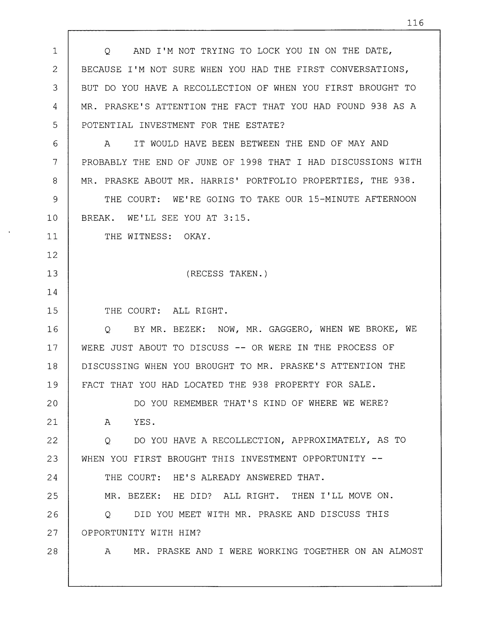 116
1 Q AND I'M NOT TRYING TO LOCK YOU IN ON THE DATE,
2 BECAUSE I'M NOT SURE WHEN YOU HAD THE FIRST CONVERSATIONS,
3 BUT DO YOU HAVE A RECOLLECTION OF WHEN YOU FIRST BROUGHT TO
4 MR. PRASKE'S ATTENTION THE FACT THAT YOU HAD FOUND 938 AS A
5 POTENTIAL INVESTMENT FOR THE ESTATE?
6 A IT WOULD HAVE BEEN BETWEEN THE END OF MAY AND
7 PROBABLY THE END OF JUNE OF 1998 THAT I HAD DISCUSSIONS WITH
8 MR. PRASKE ABOUT MR. HARRIS' PORTFOLIO PROPERTIES, THE 938.
9 THE COURT: WE'RE GOING TO TAKE OUR 15-MINUTE AFTERNOON
10 BREAK. WE'LL SEE YOU AT 3:15.
11 THE WITNESS: OKAY.
12
13 (RECESS TAKEN.)
14
15 THE COURT: ALL RIGHT.
16 Q BY MR. BEZEK: NOW, MR. GAGGERO, WHEN WE BROKE, WE
17 WERE JUST ABOUT TO DISCUSS -- OR WERE IN THE PROCESS OF
18 DISCUSSING WHEN YOU BROUGHT TO MR. PRASKE'S ATTENTION THE
19 FACT THAT YOU HAD LOCATED THE 938 PROPERTY FOR SALE.
20 DO YOU REMEMBER THAT'S KIND OF WHERE WE WERE?
21 A YES.
22 Q DO YOU HAVE A RECOLLECTION, APPROXIMATELY, AS TO
23 WHEN YOU FIRST BROUGHT THIS INVESTMENT OPPORTUNITY
24 THE COURT: HE'S ALREADY ANSWERED THAT.
25 MR. BEZEK: HE DID? ALL RIGHT. THEN I'LL MOVE ON.
26 Q DID YOU MEET WITH MR. PRASKE AND DISCUSS THIS
27 OPPORTUNITY WITH HIM?
28 A MR. PRASKE AND I WERE WORKING TOGETHER ON AN ALMOST
 
