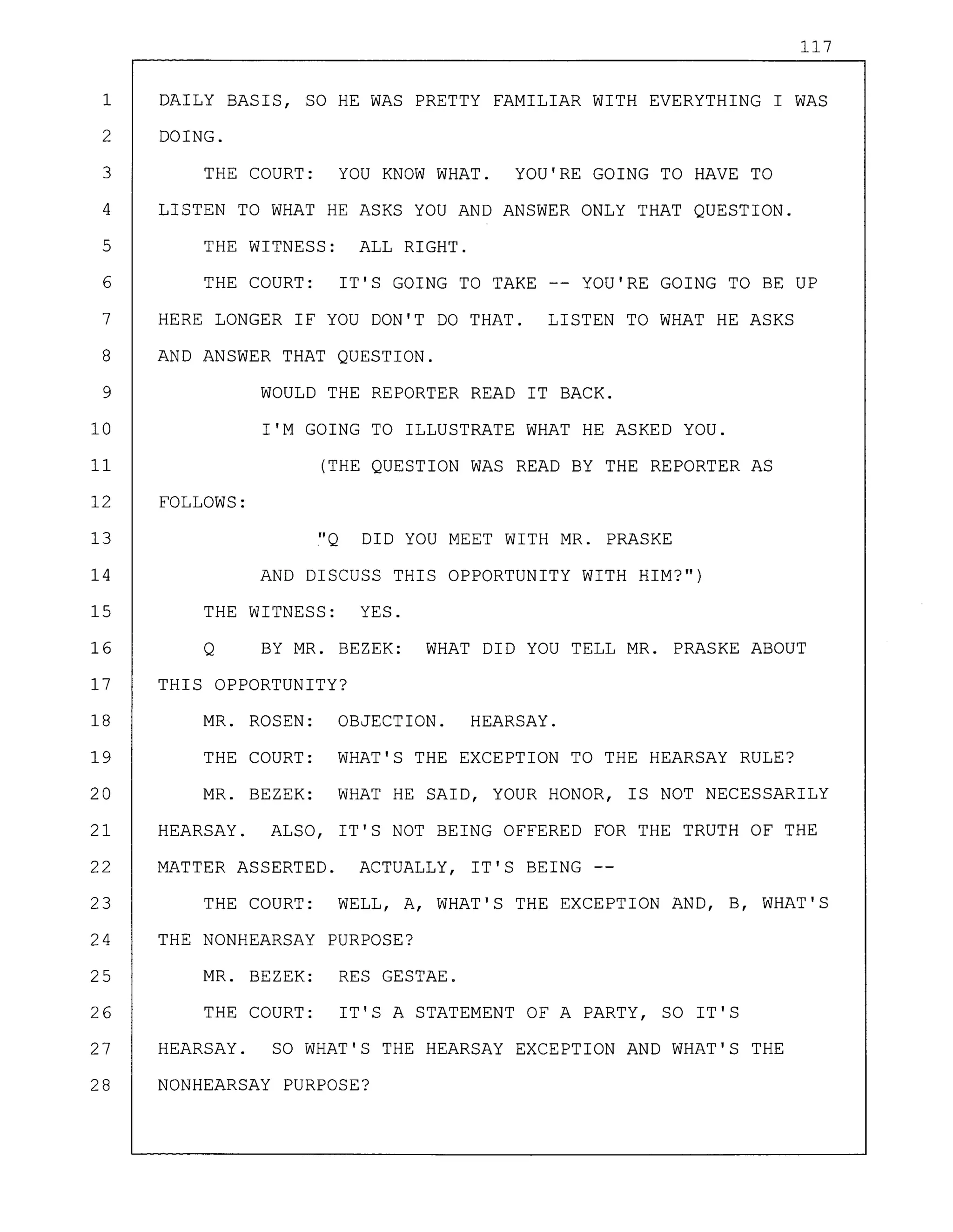 117
1 DAILY BASIS, SO HE WAS PRETTY FAMILIAR WITH EVERYTHING I WAS
2 DOING.
3 THE COURT: YOU KNOW WHAT. YOU'RE GOING TO HAVE TO
4 LISTEN TO WHAT HE ASKS YOU AND ANSWER ONLY THAT QUESTION.
5 THE WITNESS: ALL RIGHT.
6 THE COURT: IT'S GOING TO TAKE -- YOU'RE GOING TO BE UP
7 HERE LONGER IF YOU DON'T DO THAT. LISTEN TO WHAT HE ASKS
8 AND ANSWER THAT QUESTION.
9 WOULD THE REPORTER READ IT BACK.
10 I'M GOING TO ILLUSTRATE WHAT HE ASKED YOU.
11 (THE QUESTION WAS READ BY THE REPORTER AS
12 FOLLOWS:
13 "Q DID YOU MEET WITH MR. PRASKE
14 AND DISCUSS THIS OPPORTUNITY WITH HIM?")
15 THE WITNESS: YES.
16 Q BY MR. BEZEK: WHAT DID YOU TELL MR. PRASKE ABOUT
17 THIS OPPORTUNITY?
18 MR. ROSEN: OBJECTION. HEARSAY.
19 THE COURT: WHAT'S THE EXCEPTION TO THE HEARSAY RULE?
20 MR. BEZEK: WHAT HE SAID, YOUR HONOR, IS NOT NECESSARILY
21 HEARSAY. ALSO, IT'S NOT BEING OFFERED FOR THE TRUTH OF THE
22 MATTER ASSERTED. ACTUALLY, IT'S BEING
23 THE COURT: WELL, A, WHAT'S THE EXCEPTION AND, B, WHAT'S
24 THE NONHEARSAY PURPOSE?
25 MR. BEZEK: RES GESTAE.
26 THE COURT: IT'S A STATEMENT OF A PARTY, SO IT'S
27 HEARSAY. SO WHAT'S THE HEARSAY EXCEPTION AND WHAT'S THE
28 NONHEARSAY PURPOSE?
 