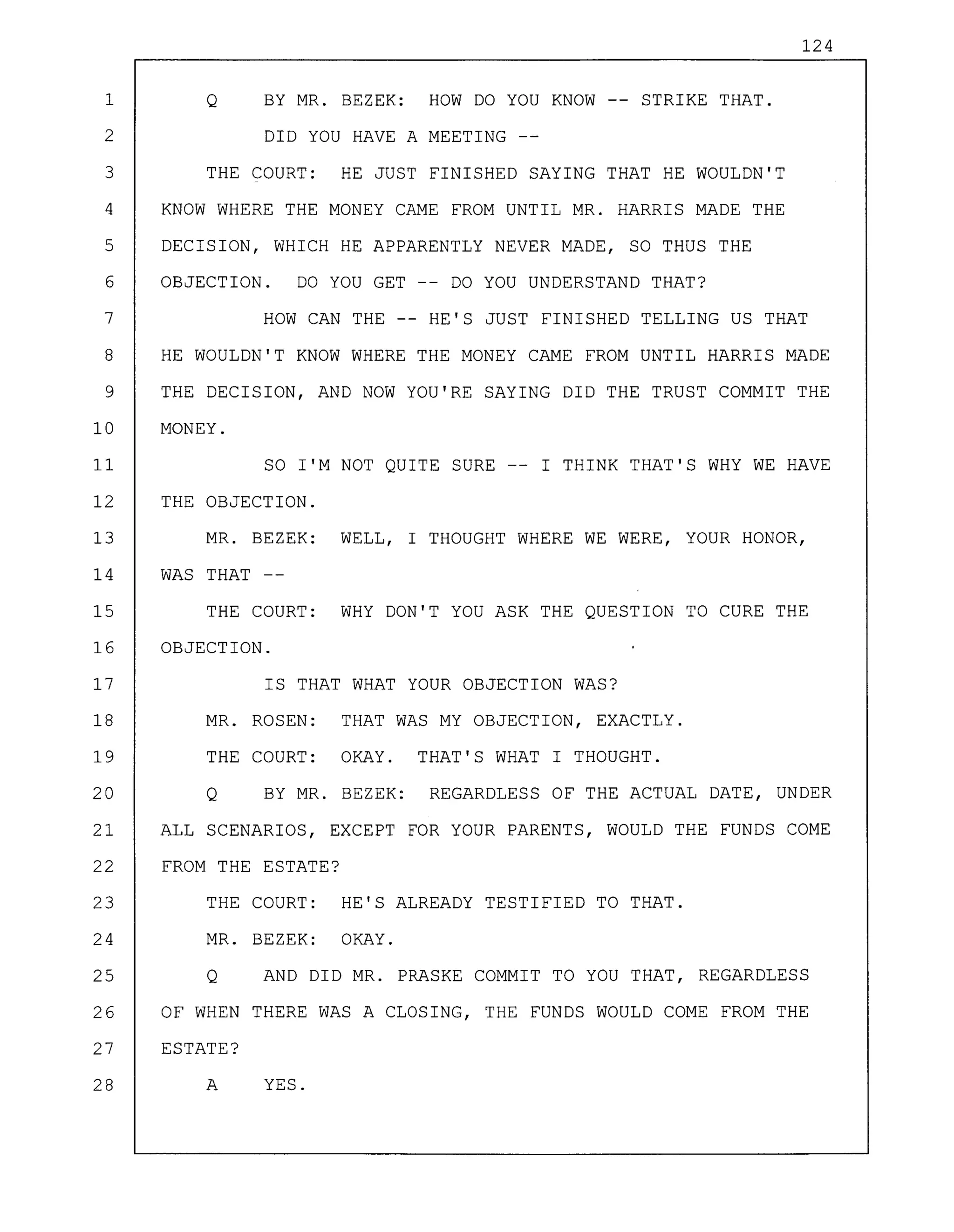 124
1 Q BY MR. BEZEK: HOW DO YOU KNOW -- STRIKE THAT.
2 DID YOU HAVE A MEETING --
3 THE COURT: HE JUST FINISHED SAYING THAT HE WOULDN'T
4 KNOW WHERE THE MONEY CAME FROM UNTIL MR. HARRIS MADE THE
5 DECISION, WHICH HE APPARENTLY NEVER MADE, SO THUS THE
6 OBJECTION. DO YOU GET -- DO YOU UNDERSTAND THAT?
7 HOW CAN THE -- HE'S JUST FINISHED TELLING US THAT
8 HE WOULDN'T KNOW WHERE THE MONEY CAME FROM UNTIL HARRIS MADE
9 THE DECISION, AND NOW YOU'RE SAYING DID THE TRUST COMMIT THE
10 MONEY.
11 SO I'M NOT QUITE SURE -- I THINK THAT'S WHY WE HAVE
12 THE OBJECTION.
13 MR. BEZEK: WELL, I THOUGHT WHERE WE WERE, YOUR HONOR,
14 WAS THAT --
15 THE COURT: WHY DON'T YOU ASK THE QUESTION TO CURE THE
16 OBJECTION.
17 IS THAT WHAT YOUR OBJECTION WAS?
18 MR. ROSEN: THAT WAS MY OBJECTION, EXACTLY.
19 THE COURT: OKAY. THAT'S WHAT I THOUGHT.
20 Q BY MR. BEZEK: REGARDLESS OF THE ACTUAL DATE, UNDER
21 ALL SCENARIOS, EXCEPT FOR YOUR PARENTS, WOULD THE FUNDS COME
22 FROM THE ESTATE?
23 THE COURT: HE'S ALREADY TESTIFIED TO THAT.
24 MR. BEZEK: OKAY.
25 Q AND DID MR. PRASKE COMMIT TO YOU THAT, REGARDLESS
26 OF WHEN THERE WAS A CLOSING, THE FUNDS WOULD COME FROM THE
27 ESTATE?
28 A YES.
 