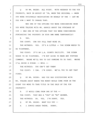 310
1 Q BY MR. BEZEK: ALL RIGHT. WITH REGARDS TO THE 938
2 PROPERTY, BACK IN AUGUST OF '98, WHEN THE ORIGINAL -- WHEN
3 YOU WERE ORIGINALLY NEGOTIATING ON BEHALF OF THE -- LET ME
4 SEE HOW I WANT TO PHRASE THAT.
5 WAS ONE OF THE OPTIONS YOU WERE CONSIDERING WHEN
6 YOU WERE TALKING WITH MR. HARRIS ABOUT THE PURCHASE OF
7 938 -- WAS ONE OF THE OPTIONS THAT YOU WERE CONSIDERING
8 PURCHASING THE PROPERTY IN YOUR OWN NAME TEMPORARILY?
9 A YES.
10 THE COURT: CAN YOU PULL THAT MIKE UP.
11 THE WITNESS: YES. IT'S A LITTLE -- THE SCREW NEEDS TO
12 BE TIGHTENED.
13 THE COURT: IT'S AN L.A. COUNTY FACILITY. THE SCREW
14 NEEDS TO BE TIGHTENED. I'M NOT GOING TO MAKE ANY FURTHER
15 COMMENT. MAYBE WE'LL TRY TO GET SOMEONE TO DO THAT. MAYBE
16 I'LL BRING A SCREW- -- WELL
17 THE WITNESS: YOU CAN'T GET THEM?
18 THE COURT: I CAN. I'M SORRY. WE'LL TRY TO GET THAT
19 FIXED.
20 Q BY MR. BEZEK: HAD YOU HAD DISCUSSIONS WITH
21 MR. PRASKE ABOUT WHERE THE MONEY WOULD COME FROM IN THE
22 EVENT YOU WERE TO TAKE TITLE IN THE SALE OF THE 938
23 PROPERTY?
24 A IT WOULD COME FROM ONE OF THE --
25 THE COURT: THAT WAS A "YES" OR "NO" ANSWER.
26 THE WITNESS: OH. YES. I'M SORRY. YES.
27 Q BY MR. BEZEK: WHAT DID YOU --
28 A I JUMPED AHEAD THERE. SORRY.
 