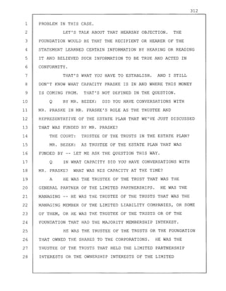 312
1 PROBLEM IN THIS CASE.
2 LET'S TALK ABOUT THAT HEARSAY OBJECTION. THE
3 FOUNDATION WOULD BE THAT THE RECIPIENT OR HEARER OF THE
4 STATEMENT LEARNED CERTAIN INFORMATION BY HEARING OR READING
5 IT AND BELIEVED SUCH INFORMATION TO BE TRUE AND ACTED IN
6 CONFORMITY.
7 THAT'S WHAT YOU HAVE TO ESTABLISH. AND I STILL
8 DON'T KNOW WHAT CAPACITY PRASKE IS IN AND WHERE THIS MONEY
9 IS COMING FROM. THAT'S NOT DEFINED IN THE QUESTION.
10 Q BY MR. BEZEK: DID YOU HAVE CONVERSATIONS WITH
11 MR. PRASKE IN MR. PRASKE'S ROLE AS THE TRUSTEE AND
12 REPRESENTATIVE OF THE ESTATE PLAN THAT WE'VE JUST DISCUSSED
13 THAT WAS FUNDED BY MR. PRASKE?
14 THE COURT: TRUSTEE OF THE TRUSTS IN THE ESTATE PLAN?
15 MR. BEZEK: AS TRUSTEE OF THE ESTATE PLAN THAT WAS
16 FUNDED BY -- LET ME ASK THE QUESTION THIS WAY.
17 Q IN WHAT CAPACITY DID YOU HAVE CONVERSATIONS WITH
18 MR. PRASKE? WHAT WAS HIS CAPACITY AT THE TIME?
19 A HE WAS THE TRUSTEE OF THE TRUST THAT WAS THE
20 GENERAL PARTNER OF THE LIMITED PARTNERSHIPS. HE WAS THE
21 MANAGING -- HE WAS THE TRUSTEE OF THE TRUSTS THAT WAS THE
22 MANAGING MEMBER OF THE LIMITED LIABILITY COMPANIES, OR SOME
23 OF THEM, OR HE WAS THE TRUSTEE OF THE TRUSTS OR OF THE
24 FOUNDATION THAT HAD THE MAJORITY MEMBERSHIP INTEREST.
25 HE WAS THE TRUSTEE OF THE TRUSTS OR THE FOUNDATION
26 THAT OWNED THE SHARES TO THE CORPORATIONS. HE WAS THE
27 TRUSTEE OF THE TRUSTS THAT HELD THE LIMITED PARTNERSHIP
28 INTERESTS OR THE OWNERSHIP INTERESTS OF THE LIMITED
 