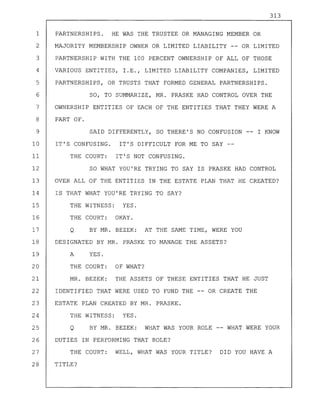 313
1 PARTNERSHIPS. HE WAS THE TRUSTEE OR MANAGING MEMBER OR
2 MAJORITY MEMBERSHIP OWNER OR LIMITED LIABILITY -- OR LIMITED
3 PARTNERSHIP WITH THE 100 PERCENT OWNERSHIP OF ALL OF THOSE
4 VARIOUS ENTITIES, I.E., LIMITED LIABILITY COMPANIES, LIMITED
5 PARTNERSHIPS, OR TRUSTS THAT FORMED GENERAL PARTNERSHIPS.
6 SO, TO SUMMARIZE, MR. PRASKE HAD CONTROL OVER THE
7 OWNERSHIP ENTITIES OF EACH OF THE ENTITIES THAT THEY WERE A
8 PART OF.
9 SAID DIFFERENTLY, SO THERE'S NO CONFUSION -- I KNOW
10 IT'S CONFUSING. IT'S DIFFICULT FOR ME TO SAY --
II THE COURT: IT'S NOT CONFUSING.
12 SO WHAT YOU'RE TRYING TO SAY IS PRASKE HAD CONTROL
13 OVER ALL OF THE ENTITIES IN THE ESTATE PLAN THAT HE CREATED?
14 IS THAT WHAT YOU'RE TRYING TO SAY?
15 THE WITNESS: YES.
16 THE COURT: OKAY.
17 Q BY MR. BEZEK: AT THE SAME TIME, WERE YOU
18 DESIGNATED BY MR. PRASKE TO MANAGE THE ASSETS?
19 A YES.
20 THE COURT: OF WHAT?
21 MR. BEZEK: THE ASSETS OF THESE ENTITIES THAT HE JUST
22 IDENTIFIED THAT WERE USED TO FUND THE -- OR CREATE THE
23 ESTATE PLAN CREATED BY MR. PRASKE.
24 THE WITNESS: YES.
25 Q BY MR. BEZEK: WHAT WAS YOUR ROLE -- WHAT WERE YOUR
26 DUTIES IN PERFORMING THAT ROLE?
27 THE COURT: WELL, WHAT WAS YOUR TITLE? DID YOU HAVE A
28 TITLE?
 