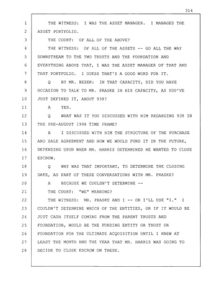 314
1 THE WITNESS: I WAS THE ASSET MANAGER. I MANAGED THE
2 ASSET PORTFOLIO.
3 THE COURT: OF ALL OF THE ABOVE?
4 THE WITNESS: OF ALL OF THE ASSETS -- GO ALL THE WAY
5 DOWNSTREAM TO THE TWO TRUSTS AND THE FOUNDATION AND
6 EVERYTHING ABOVE THAT, I WAS THE ASSET MANAGER OF THAT AND
7 THAT PORTFOLIO. I GUESS THAT'S A GOOD WORD FOR IT.
8 Q BY MR. BEZEK: IN THAT CAPACITY, DID YOU HAVE
9 OCCASION TO TALK TO MR. PRASKE IN HIS CAPACITY, AS YOU'VE
10 JUST DEFINED IT, ABOUT 938?
11 A YES.
12 Q WHAT WAS IT YOU DISCUSSED WITH HIM REGARDING 938 IN
13 THE PRE-AUGUST 1998 TIME FRAME?
14 A I DISCUSSED WITH HIM THE STRUCTURE OF THE PURCHASE
15 AND SALE AGREEMENT AND HOW WE WOULD FUND IT IN THE FUTURE,
16 DEPENDING UPON WHEN MR. HARRIS DETERMINED HE WANTED TO CLOSE
17 ESCROW.
18 Q WHY WAS THAT IMPORTANT, TO DETERMINE THE CLOSING
19 DATE, AS PART OF THESE CONVERSATIONS WITH MR. PRASKE?
20 A BECAUSE WE COULDN'T DETERMINE
21 THE COURT: "WE" MEANING?
22 THE WITNESS: MR. PRASKE AND I -- OR I'LL USE "1." I
23 COULDN'T DETERMINE WHICH OF THE ENTITIES, OR IF IT WOULD BE
24 JUST CASH ITSELF COMING FROM THE PARENT TRUSTS AND
25 FOUNDATION, WOULD BE THE FUNDING ENTITY OR TRUST OR
26 FOUNDATION FOR THE ULTIMATE ACQUISITION UNTIL I KNEW AT
27 LEAST THE MONTH AND THE YEAR THAT MR. HARRIS WAS GOING TO
28 DECIDE TO CLOSE ESCROW ON THESE.
 
