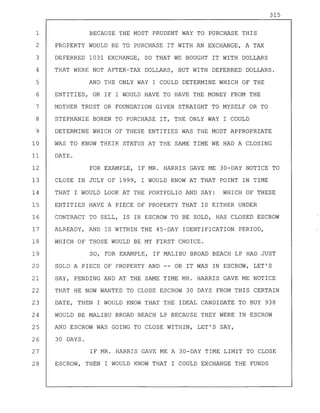 315
1 BECAUSE THE MOST PRUDENT WAY TO PURCHASE THIS
2 PROPERTY WOULD BE TO PURCHASE IT WITH AN EXCHANGE, A TAX
3 DEFERRED 1031 EXCHANGE, SO THAT WE BOUGHT IT WITH DOLLARS
4 THAT WERE NOT AFTER-TAX DOLLARS, BUT WITH DEFERRED DOLLARS.
5 AND THE ONLY WAY I COULD DETERMINE WHICH OF THE
6 ENTITIES, OR IF I WOULD HAVE TO HAVE THE MONEY FROM THE
7 MOTHER TRUST OR FOUNDATION GIVEN STRAIGHT TO MYSELF OR TO
8 STEPHANIE BOREN TO PURCHASE IT, THE ONLY WAY I COULD
9 DETERMINE WHICH OF THESE ENTITIES WAS THE MOST APPROPRIATE
10 WAS TO KNOW THEIR STATUS AT THE SAME TIME WE HAD A CLOSING
11 DATE.
12 FOR EXAMPLE, IF MR. HARRIS GAVE ME 30-DAY NOTICE TO
13 CLOSE IN JULY OF 1999, I WOULD KNOW AT THAT POINT IN TIME
14 THAT I WOULD LOOK AT THE PORTFOLIO AND SAY: WHICH OF THESE
15 ENTITIES HAVE A PIECE OF PROPERTY THAT IS EITHER UNDER
16 CONTRACT TO SELL, IS IN ESCROW TO BE SOLD, HAS CLOSED ESCROW
17 ALREADY, AND IS WITHIN THE 45-DAY IDENTIFICATION PERIOD,
18 WHICH OF THOSE WOULD BE MY FIRST CHOICE.
19 SO, FOR EXAMPLE, IF MALIBU BROAD BEACH LP HAD JUST
20 SOLD A PIECE OF PROPERTY AND -- OR IT WAS IN ESCROW, LET'S
21 SAY, PENDING AND AT THE SAME TIME MR. HARRIS GAVE ME NOTICE
22 THAT HE NOW WANTED TO CLOSE ESCROW 30 DAYS FROM THIS CERTAIN
23 DATE, THEN I WOULD KNOW THAT THE IDEAL CANDIDATE TO BUY 938
24 WOULD BE MALIBU BROAD BEACH LP BECAUSE THEY WERE IN ESCROW
25 AND ESCROW WAS GOING TO CLOSE WITHIN, LET'S SAY,
26 30 DAYS.
27 IF MR. HARRIS GAVE ME A 30-DAY TIME LIMIT TO CLOSE
28 ESCROW, THEN I WOULD KNOW THAT I COULD EXCHANGE THE FUNDS
 