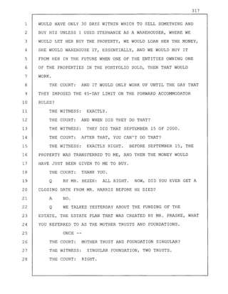 317
1 WOULD HAVE ONLY 30 DAYS WITHIN WHICH TO SELL SOMETHING AND
2 BUY HIS UNLESS I USED STEPHANIE AS A WAREHOUSER, WHERE WE
3 WOULD LET HER BUY THE PROPERTY, WE WOULD LOAN HER THE MONEY,
4 SHE WOULD WAREHOUSE IT, ESSENTIALLY, AND WE WOULD BUY IT
5 FROM HER IN THE FUTURE WHEN ONE OF THE ENTITIES OWNING ONE
6 OF THE PROPERTIES IN THE PORTFOLIO SOLD, THEN THAT WOULD
7 WORK.
8 THE COURT: AND IT WOULD ONLY WORK UP UNTIL THE DAY THAT
9 THEY IMPOSED THE 45-DAY LIMIT ON THE FORWARD ACCOMMODATOR
10 RULES?
11 THE WITNESS: EXACTLY.
12 THE COURT: AND WHEN DID THEY DO THAT?
13 THE WITNESS: THEY DID THAT SEPTEMBER 15 OF 2000.
14 THE COURT: AFTER THAT, YOU CAN'T DO THAT?
15 THE WITNESS: EXACTLY RIGHT. BEFORE SEPTEMBER 15, THE
16 PROPERTY WAS TRANSFERRED TO ME, AND THEN THE MONEY WOULD
17 HAVE JUST BEEN GIVEN TO ME TO BUY.
18 THE COURT: THANK YOU.
19 Q BY MR. BEZEK: ALL RIGHT. NOW, DID YOU EVER GET A
20 CLOSING DATE FROM MR. HARRIS BEFORE HE DIED?
21 A NO.
22 Q WE TALKED YESTERDAY ABOUT THE FUNDING OF THE
23 ESTATE, THE ESTATE PLAN THAT WAS CREATED BY MR. PRASKE, WHAT
24 YOU REFERRED TO AS THE MOTHER TRUSTS AND FOUNDATIONS.
25 ONCE --
26 THE COURT: MOTHER TRUST AND FOUNDATION SINGULAR?
27 THE WITNESS: SINGULAR FOUNDATION, TWO TRUSTS.
28 THE COURT: RIGHT.
 