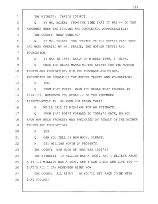 318
1 THE WITNESS: THAT'S CORRECT.
2 Q BY MR. BEZEK: FROM THE TIME THAT IT WAS -- DO YOU
3 REMEMBER WHEN THE FUNDING WAS COMPLETED, APPROXIMATELY?
4 THE COURT: WHAT FUNDING?
5 Q BY MR. BEZEK: THE FUNDING OF THE ESTATE PLAN THAT
6 HAD BEEN CREATED BY MR. PRASKE, THE MOTHER TRUSTS AND
7 FOUNDATION.
8 A IT WAS IN 1998, EARLY OR MIDDLE 1998, I THINK.
9 Q ONCE YOU BEGAN MANAGING THE ASSETS FOR THE MOTHER
10 TRUSTS AND FOUNDATION, DID YOU PURCHASE ADDITIONAL
11 PROPERTIES ON BEHALF OF THE MOTHER TRUSTS AND FOUNDATION?
12 A YES.
13 Q FROM THAT POINT, WHEN YOU BEGAN THAT PROCESS IN
14 1998-'99, WHENEVER YOU BEGAN -- DO YOU REMEMBER
15 APPROXIMATELY IN '98 WHEN YOU BEGAN THAT?
16 A WE'LL CALL IT MID-1998 FOR AN ESTIMATE.
17 Q FROM THAT POINT FORWARD TO TODAY'S DATE, DO YOU
18 KNOW HOW MUCH PROPERTY WAS PURCHASED ON BEHALF OF THE MOTHER
19 TRUSTS AND FOUNDATION?
20 A YES.
21 Q CAN YOU TELL US HOW MUCH, PLEASE.
22 A $31 MILLION WORTH OF PROPERTY.
23 THE COURT: HOW MUCH OF THAT WAS 1031'S?
24 THE WITNESS: 13 MILLION WAS A 1031, AND I BELIEVE ABOUT
25 A $3-1/2 MILLION WAS A 1031, AND I CAN CHECK AND GIVE YOU --
26 THAT'S ALL I CAN REMEMBER RIGHT NOW.
27 THE COURT: ALL RIGHT. SO YOU'LL GET BACK TO ME WITH
28 THAT FIGURE?
 