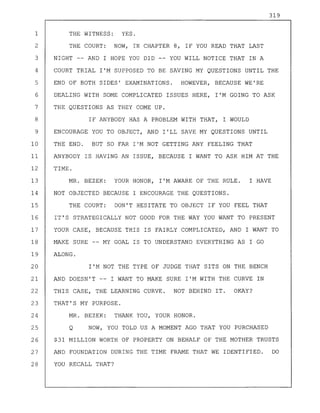 319
1 THE WITNESS: YES.
2 THE COURT: NOW, IN CHAPTER 8, IF YOU READ THAT LAST
3 NIGHT -- AND I HOPE YOU DID YOU WILL NOTICE THAT IN A
4 COURT TRIAL I'M SUPPOSED TO BE SAVING MY QUESTIONS UNTIL THE
5 END OF BOTH SIDES' EXAMINATIONS. HOWEVER, BECAUSE WE'RE
6 DEALING WITH SOME COMPLICATED ISSUES HERE, I'M GOING TO ASK
7 THE QUESTIONS AS THEY COME UP.
8 IF ANYBODY HAS A PROBLEM WITH THAT, I WOULD
9 ENCOURAGE YOU TO OBJECT, AND I'LL SAVE MY QUESTIONS UNTIL
10 THE END. BUT SO FAR I'M NOT GETTING ANY FEELING THAT
11 ANYBODY IS HAVING AN ISSUE, BECAUSE I WANT TO ASK HIM AT THE
12 TIME.
13 MR. BEZEK: YOUR HONOR, I'M AWARE OF THE RULE. I HAVE
14 NOT OBJECTED BECAUSE I ENCOURAGE THE QUESTIONS.
15 THE COURT: DON'T HESITATE TO OBJECT IF YOU FEEL THAT
16 IT'S STRATEGICALLY NOT GOOD FOR THE WAY YOU WANT TO PRESENT
17 YOUR CASE, BECAUSE THIS IS FAIRLY COMPLICATED, AND I WANT TO
18 MAKE SURE -- MY GOAL IS TO UNDERSTAND EVERYTHING AS I GO
19 ALONG.
20 I'M NOT THE TYPE OF JUDGE THAT SITS ON THE BENCH
21 AND DOESN'T -- I WANT TO MAKE SURE I'M WITH THE CURVE IN
22 THIS CASE, THE LEARNING CURVE. NOT BEHIND IT. OKAY?
23 THAT'S MY PURPOSE.
24 MR. BEZEK: THANK YOU, YOUR HONOR.
25 Q NOW, YOU TOLD US A MOMENT AGO THAT YOU PURCHASED
26 $31 MILLION WORTH OF PROPERTY ON BEHALF OF THE MOTHER TRUSTS
27 AND FOUNDATION DURING THE TIME FRAME THAT WE IDENTIFIED. DO
28 YOU RECALL THAT?
 
