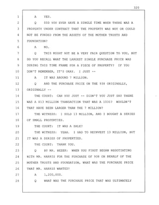 320
1 A YES.
2 Q DID YOU EVER HAVE A SINGLE TIME WHEN THERE WAS A
3 PROPERTY UNDER CONTRACT THAT THE PROPERTY WAS NOT OR COULD
4 NOT BE FUNDED FROM THE ASSETS OF THE MOTHER TRUSTS AND
5 FOUNDATION?
6 A NO.
7 Q THIS MIGHT NOT BE A VERY FAIR QUESTION TO YOU, BUT
8 DO YOU RECALL WHAT THE LARGEST SINGLE PURCHASE PRICE WAS
9 DURING THIS TIME FRAME FOR A PIECE OF PROPERTY? IF YOU
10 DON'T REMEMBER, IT'S OKAY. I JUST
11 A IT WAS AROUND 7 MILLION.
12 Q AND THE PURCHASE PRICE ON THE 938 ORIGINALLY,
13 ORIGINALLY --
14 THE COURT: CAN YOU JUST -- DIDN'T YOU JUST SAY THERE
15 WAS A $13 MILLION TRANSACTION THAT WAS A 1031? WOULDN'T
16 THAT HAVE BEEN LARGER THAN THE 7 MILLION?
17 THE WITNESS: I SOLD 13 MILLION, AND I BOUGHT A SERIES
18 OF SMALL PROPERTIES.
19 THE COURT: IT WAS A SALE?
20 THE WITNESS: YEAH. I HAD TO REINVEST 13 MILLION, BUT
21 IT WAS A SERIES OF PROPERTIES.
22 THE COURT: THANK YOU.
23 Q BY MR. BEZEK: WHEN YOU FIRST BEGAN NEGOTIATING
24 WITH MR. HARRIS FOR THE PURCHASE OF 938 ON BEHALF OF THE
25 MOTHER TRUSTS AND FOUNDATION, WHAT WAS THE PURCHASE PRICE
26 THAT MR. HARRIS WANTED?
27 A 1,200,000.
28 Q WHAT WAS THE PURCHASE PRICE THAT WAS ULTIMATELY
 