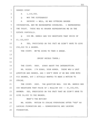 321
1 AGREED UPON?
2 A 1,150,000.
3 Q WHY THE DIFFERENCE?
4 A BECAUSE WELL, HE WAS OFFERING BROKER
5 COOPERATION, AND WE REPRESENTED OURSELVES. I REPRESENTED
6 THE TRUST. THERE WAS NO BROKER REPRESENTING ME OR THE
7 ESTATE PORTFOLIO.
8 Q DID MR. HARRIS AND YOU NEGOTIATE THAT PRICE OF
9 $1,150,000?
10 A YES, PREDICATED ON THE FACT HE DIDN'T HAVE TO GIVE
11 $50,000 TO A BROKER.
12 THE COURT: WE'RE GOING TO TAKE A BREAK.
13
14 (BRIEF RECESS TAKEN.)
15
16 THE COURT: OKAY. SORRY ABOUT THE INTERRUPTION.
17 MR. ROSEN: I'M SORRY, YOUR HONOR. THERE WAS A LAST
18 QUESTION AND ANSWER, AND I DON'T KNOW IF HE WAS DONE WITH
19 HIS ANSWER, BUT I ACTUALLY WANTED TO MAKE A MOTION TO
20 STRIKE.
21 THE COURT: OKAY. THE QUESTION WAS: DID MR. HARRIS AND
22 YOU NEGOTIATE THAT PRICE OF 1 MILLION 500 $1,150,000.
23 ANSWER: YES, PREDICATED ON THE FACT THAT HE DIDN'T HAVE TO
24 GIVE 50,000 TO THE BROKER.
25 WHAT'S THE MOTION?
26 MR. ROSEN: MOTION TO STRIKE EVERYTHING AFTER "YES" AS
27 LACKING FOUNDATION AND NONRESPONSIVE AND LACKING
28 FOUNDATION.
 