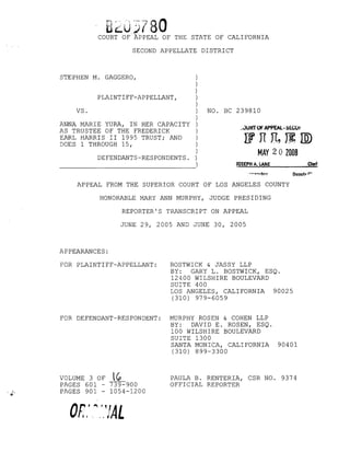 B20J780COURT OF APPEAL OF THE STATE OF CALIFORNIA
SECOND APPELLATE DISTRICT
NO. BC 239810
_.)UR'TOF APPEAL· SE.COr
lfnJ1~IID
MAY 20 2008
STEPHEN M. GAGGERO, )
)
)
PLAINTIFF-APPELLANT, )
)
VS. )
)
ANNA MARIE YURA, IN HER CAPACITY )
AS TRUSTEE OF THE FREDERICK )
EARL HARRIS II 1995 TRUST; AND )
DOES 1 THROUGH 15, )
)
DEFENDANTS-RESPONDENTS. )
- - - - - - - - - - - - - - - - )
JOSEPH A. LANE Clert
Depuw ('.
APPEAL FROM THE SUPERIOR COURT OF LOS ANGELES COUNTY
HONORABLE MARY ANN MURPHY, JUDGE PRESIDING
REPORTER'S TRANSCRIPT ON APPEAL
JUNE 29, 2005 AND JUNE 30, 2005
APPEARANCES:
FOR PLAINTIFF-APPELLANT: BOSTWICK & JASSY LLP
BY: GARY L. BOSTWICK, ESQ.
12400 WILSHIRE BOULEVARD
SUITE 400
LOS ANGELES, CALIFORNIA 90025
(310) 979-6059
FOR DEFENDANT-RESPONDENT: MURPHY ROSEN & COHEN LLP
BY: DAVID E. ROSEN, ESQ.
100 WILSHIRE BOULEVARD
SUITE 1300
SANTA MONICA, CALIFORNIA 90401
(310) 899-3300
VOLUME 3 OF lG,
PAGES 601 - 739-900
PAGES 901 - 1054-1200
PAULA B. RENTERIA, CSR NO. 9374
OFFICIAL REPORTER
 