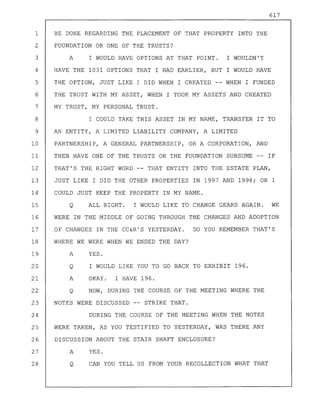617
1 BE DONE REGARDING THE PLACEMENT OF THAT PROPERTY INTO THE
2 FOUNDATION OR ONE OF THE TRUSTS?
3 A I WOULD HAVE OPTIONS AT THAT POINT. I WOULDN'T
4 HAVE THE 1031 OPTIONS THAT I HAD EARLIER, BUT I WOULD HAVE
5 THE OPTION, JUST LIKE I DID WHEN I CREATED -- WHEN I FUNDED
6 THE TRUST WITH MY ASSET, WHEN I TOOK MY ASSETS AND CREATED
7 MY TRUST, MY PERSONAL TRUST.
8 I COULD TAKE THIS ASSET IN MY NAME, TRANSFER IT TO
9 AN ENTITY, A LIMITED LIABILITY COMPANY, A LIMITED
10 PARTNERSHIP, A GENERAL PARTNERSHIP, OR A CORPORATION, AND
11 THEN HAVE ONE OF THE TRUSTS OR THE FOUNDATION SUBSUME -- IF
12 THAT'S THE RIGHT WORD -- THAT ENTITY INTO THE ESTATE PLAN,
13 JUST LIKE I DID THE OTHER PROPERTIES IN 1997 AND 1998; OR I
14 COULD JUST KEEP THE PROPERTY IN MY NAME.
15 Q ALL RIGHT. I WOULD LIKE TO CHANGE GEARS AGAIN. WE
16 WERE IN THE MIDDLE OF GOING THROUGH THE CHANGES AND ADOPTION
17 OF CHANGES IN THE CC&R'S YESTERDAY. DO YOU REMEMBER THAT'S
18 WHERE WE WERE WHEN WE ENDED THE DAY?
19 A YES.
20 Q I WOULD LIKE YOU TO GO BACK TO EXHIBIT 196.
21 A OKAY. I HAVE 196.
22 Q NOW, DURING THE COURSE OF THE MEETING WHERE THE
23 NOTES WERE DISCUSSED -- STRIKE THAT.
24 DURING THE COURSE OF THE MEETING WHEN THE NOTES
25 WERE TAKEN, AS YOU TESTIFIED TO YESTERDAY, WAS THERE ANY
26 DISCUSSION ABOUT THE STAIR SHAFT ENCLOSURE?
27 A YES.
28 Q CAN YOU TELL US FROM YOUR RECOLLECTION WHAT THAT
 