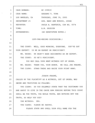 (OFF-THE-RECORD DISCUSSION.)
THE COURT: WELL, GOOD MORNING, EVERYONE. YOU'VE GOT
YOUR EXPERT? IS HE AN EXPERT OR PERCIPIENT?
MR. BEZEK: HE HASN'T BEEN DESIGNATED AS AN EXPERT.
THE COURT: SO HE'S PERCIPIENT.
YOU MAY CALL YOUR NEXT WITNESS OUT OF ORDER.
MR. BEZEK: THANK YOU, YOUR HONOR. WE CALL JOE PRASKE.
THE CLERK: STAND THERE AND RAISE YOUR RIGHT HAND.
JOSEPH PRASKE,
CALLED BY THE PLAINTIFF AS A WITNESS, OUT OF ORDER, WAS
SWORN AND TESTIFIED AS FOLLOWS:
THE CLERK: DO YOU SOLEMNLY STATE THAT THE TESTIMONY YOU
ARE ABOUT TO GIVE IN THE CAUSE NOW PENDING BEFORE THIS COURT
SHALL BE THE TRUTH, THE WHOLE TRUTH, AND NOTHING BUT THE
TRUTH, SO HELP YOU GOD?
THE WITNESS: YES.
THE CLERK: PLEASE BE SEATED.
PLEASE STATE AND SPELL YOUR FULL NAME FOR THE
1
2
3
4
5
6
7
8
9
10
11
12
13
14
15
16
17
18
19
20
21
22
23
24
25
26
27
28
CASE NUMBER:
CASE NAME:
LOS ANGELES, CA
DEPARTMENT 25
REPORTER:
TIME:
APPEARANCES:
BC 239810
GAGGERO V. YURA
THURSDAY, JUNE 30, 2005
HON. MARY ANN MURPHY, JUDGE
PAULA B. RENTERIA, CSR NO. 9374
A.M. SESSION
(AS HERETOFORE NOTED.)
901
 