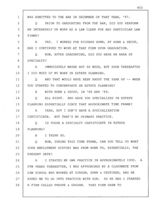 903
1 WAS ADMITTED TO THE BAR IN DECEMBER OF THAT YEAR, '87.
2 Q PRIOR TO GRADUATING FROM THE BAR, DID YOU PERFORM
3 AN INTERNSHIP OR WORK AS A LAW CLERK FOR ANY PARTICULAR LAW
4 FIRMS?
5 A YES. I WORKED FOR RICHARD HONN, AT HONN & SECOF,
6 AND I CONTINUED TO WORK AT THAT FIRM UPON GRADUATION.
7 Q NOW, AFTER GRADUATING, DID YOU HAVE AN AREA OF
8 SPECIALTY?
9 A IMMEDIATELY MAYBE NOT SO MUCH, BUT SOON THEREAFTER
10 I DID MOST OF MY WORK IN ESTATE PLANNING.
11 Q AND THAT WOULD HAVE BEEN ABOUT THE YEAR OF -- WHEN
12 YOU STARTED TO CONCENTRATE ON ESTATE PLANNING?
13 A WITH HONN & SECOF, IN '88 AND '89.
14 Q ALL RIGHT. AND HAVE YOU SPECIALIZED IN ESTATE
15 PLANNING ESSENTIALLY SINCE THAT APPROXIMATE TIME FRAME?
16 A YEAH, BUT I DON'T HAVE A SPECIALIZATION
17 CERTIFICATE. BUT THAT'S MY PRIMARY PRACTICE.
18 Q IS THERE A SPECIALTY CERTIFICATE IN ESTATE
19 PLANNING?
20 A I THINK SO.
21 Q NOW, DURING THIS TIME FRAME, CAN YOU TELL US WHAT
22 YOUR EMPLOYMENT HISTORY WAS FROM HONN TO, ESSENTIALLY, THE
23 PRESENT DATE?
24 A I STARTED MY OWN PRACTICE IN APPROXIMATELY 1990. A
25 FEW YEARS THEREAFTER, I WAS APPROACHED BY A CLASSMATE FROM
26 LAW SCHOOL WHO WORKED AT GIBSON, DUNN & CRUTCHER, AND HE
27 ASKED ME TO GO INTO PRACTICE WITH HIM. SO HE AND I STARTED
28 A FIRM CALLED PRASKE & GROGAN. THAT FIRM GREW TO
 
