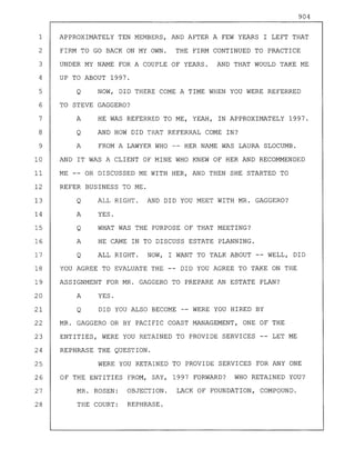 904
1 APPROXIMATELY TEN MEMBERS, AND AFTER A FEW YEARS I LEFT THAT
2 FIRM TO GO BACK ON MY OWN. THE FIRM CONTINUED TO PRACTICE
3 UNDER MY NAME FOR A COUPLE OF YEARS. AND THAT WOULD TAKE ME
4 UP TO ABOUT 1997.
5 Q NOW, DID THERE COME A TIME WHEN YOU WERE REFERRED
6 TO STEVE GAGGERO?
7 A HE WAS REFERRED TO ME, YEAH, IN APPROXIMATELY 1997.
8 Q AND HOW DID THAT REFERRAL COME IN?
9 A FROM A LAWYER WHO -- HER NAME WAS LAURA SLOCUMB.
10 AND IT WAS A CLIENT OF MINE WHO KNEW OF HER AND RECOMMENDED
11 ME -- OR DISCUSSED ME WITH HER, AND THEN SHE STARTED TO
12 REFER BUSINESS TO ME.
13 Q ALL RIGHT. AND DID YOU MEET WITH MR. GAGGERO?
14 A YES.
15 Q WHAT WAS THE PURPOSE OF THAT MEETING?
16 A HE CAME IN TO DISCUSS ESTATE PLANNING.
17 Q ALL RIGHT. NOW, I WANT TO TALK ABOUT -- WELL, DID
18 YOU AGREE TO EVALUATE THE -- DID YOU AGREE TO TAKE ON THE
19 ASSIGNMENT FOR MR. GAGGERO TO PREPARE AN ESTATE PLAN?
20 A YES.
21 Q DID YOU ALSO BECOME -- WERE YOU HIRED BY
22 MR. GAGGERO OR BY PACIFIC COAST MANAGEMENT, ONE OF THE
23 ENTITIES, WERE YOU RETAINED TO PROVIDE SERVICES LET ME
24 REPHRASE THE QUESTION.
25 WERE YOU RETAINED TO PROVIDE SERVICES FOR ANY ONE
26 OF THE ENTITIES FROM, SAY, 1997 FORWARD? WHO RETAINED YOU?
27 MR. ROSEN: OBJECTION. LACK OF FOUNDATION, COMPOUND.
28 THE COURT: REPHRASE.
 