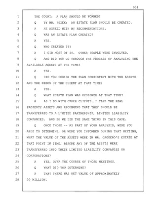 934
1 THE COURT: A PLAN SHOULD BE FORMED?
2 Q BY MR. BEZEK: AN ESTATE PLAN SHOULD BE CREATED.
3 A HE AGREED WITH MY RECOMMENDATIONS.
4 Q WAS AN ESTATE PLAN CREATED?
5 A YES.
6 Q WHO CREATED IT?
7 A I DID MOST OF IT. OTHER PEOPLE WERE INVOLVED.
8 Q AND DID YOU GO THROUGH THE PROCESS OF ANALYZING THE
9 AVAILABLE ASSETS AT THE TIME?
10 A YES.
11 Q DID YOU DESIGN THE PLAN CONSISTENT WITH THE ASSETS
12 AND THE NEEDS OF THE CLIENT AT THAT TIME?
13 A YES.
14 Q WHAT ESTATE PLAN WAS DESIGNED AT THAT TIME?
15 A AS I DO WITH OTHER CLIENTS, I TAKE THE REAL
16 PROPERTY ASSETS AND RECOMMEND THAT THEY SHOULD BE
17 TRANSFERRED TO A LIMITED PARTNERSHIP, LIMITED LIABILITY
18 COMPANIES. AND SO WE DID THE SAME THING IN THIS CASE.
19 Q ONCE THOSE -- AS PART OF YOUR ANALYSIS, WERE YOU
20 ABLE TO DETERMINE, OR WERE YOU INFORMED DURING THAT MEETING,
21 WHAT THE VALUE OF THE ASSETS WERE IN MR. GAGGERO'S ESTATE AT
22 THAT POINT IN TIME, BEFORE ANY OF THE ASSETS WERE
23 TRANSFERRED INTO THESE LIMITED LIABILITY COMPANIES OR
24 CORPORATIONS?
25 A YES, OVER THE COURSE OF THOSE MEETINGS.
26 Q WHAT DID YOU DETERMINE?
27 A THAT THERE WAS NET VALUE OF APPROXIMATELY
28 30 MILLION.
 