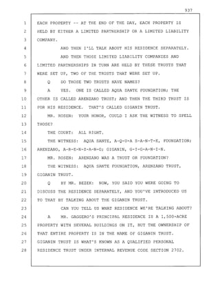 937
1 EACH PROPERTY -- AT THE END OF THE DAY, EACH PROPERTY IS
2 HELD BY EITHER A LIMITED PARTNERSHIP OR A LIMITED LIABILITY
3 COMPANY.
4 AND THEN I'LL TALK ABOUT HIS RESIDENCE SEPARATELY.
5 AND THEN THOSE LIMITED LIABILITY COMPANIES AND
6 LIMITED PARTNERSHIPS IN TURN ARE HELD BY THESE TRUSTS THAT
7 WERE SET UP, TWO OF THE TRUSTS THAT WERE SET UP.
8 Q DO THOSE TWO TRUSTS HAVE NAMES?
9 A YES. ONE IS CALLED AQUA SANTE FOUNDATION; THE
10 OTHER IS CALLED ARENZANO TRUST; AND THEN THE THIRD TRUST IS
11 FOR HIS RESIDENCE. THAT'S CALLED GIGANIN TRUST.
12 MR. ROSEN: YOUR HONOR, COULD I ASK THE WITNESS TO SPELL
13 THOSE?
14 THE COURT: ALL RIGHT.
15 THE WITNESS: AQUA SANTE, A-Q-U-A S-A-N-T-E, FOUNDATION;
16 ARENZANO, A-R-E-N-Z-A-N-O; GIGANIN, G-I-G-A-N-I-N.
17 MR. ROSEN: ARENZANO WAS A TRUST OR FOUNDATION?
18 THE WITNESS: AQUA SANTE FOUNDATION, ARENZANO TRUST,
19 GIGANIN TRUST.
20 Q BY MR. BEZEK: NOW, YOU SAID YOU WERE GOING TO
21 DISCUSS THE RESIDENCE SEPARATELY, AND YOU'VE INTRODUCED US
22 TO THAT BY TALKING ABOUT THE GIGANIN TRUST.
23 CAN YOU TELL US WHAT RESIDENCE WE'RE TALKING ABOUT?
24 A MR. GAGGERO'S PRINCIPAL RESIDENCE IS A 1,500-ACRE
25 PROPERTY WITH SEVERAL BUILDINGS ON IT, BUT THE OWNERSHIP OF
26 THAT ENTIRE PROPERTY IS IN THE NAME OF GIGANIN TRUST.
27 GIGANIN TRUST IS WHAT'S KNOWN AS A QUALIFIED PERSONAL
28 RESIDENCE TRUST UNDER INTERNAL REVENUE CODE SECTION 2702.
 
