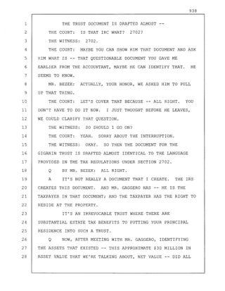 938
1 THE TRUST DOCUMENT IS DRAFTED ALMOST
2 THE COURT: IS THAT IRC WHAT? 2702?
3 THE WITNESS: 2702.
4 THE COURT: MAYBE YOU CAN SHOW HIM THAT DOCUMENT AND ASK
5 HIM WHAT IS -- THAT QUESTIONABLE DOCUMENT YOU GAVE ME
6 EARLIER FROM THE ACCOUNTANT, MAYBE HE CAN IDENTIFY THAT. HE
7 SEEMS TO KNOW.
8 MR. BEZEK: ACTUALLY, YOUR HONOR, WE ASKED HIM TO PULL
9 UP THAT THING.
10 THE COURT: LET'S COVER THAT BECAUSE -- ALL RIGHT. YOU
11 DON'T HAVE TO DO IT NOW. I JUST THOUGHT BEFORE HE LEAVES,
12 WE COULD CLARIFY THAT QUESTION.
13 THE WITNESS: SO SHOULD I GO ON?
14 THE COURT: YEAH. SORRY ABOUT THE INTERRUPTION.
15 THE WITNESS: OKAY. SO THEN THE DOCUMENT FOR THE
16 GIGANIN TRUST IS DRAFTED ALMOST IDENTICAL TO THE LANGUAGE
17 PROVIDED IN THE TAX REGULATIONS UNDER SECTION 2702.
18 Q BY MR. BEZEK: ALL RIGHT.
19 A IT'S NOT REALLY A DOCUMENT THAT I CREATE. THE IRS
20 CREATES THIS DOCUMENT. AND MR. GAGGERO HAS -- HE IS THE
21 TAXPAYER IN THAT DOCUMENT; AND THE TAXPAYER HAS THE RIGHT TO
22 RESIDE AT THE PROPERTY.
23 IT'S AN IRREVOCABLE TRUST WHERE THERE ARE
24 SUBSTANTIAL ESTATE TAX BENEFITS TO PUTTING YOUR PRINCIPAL
25 RESIDENCE INTO SUCH A TRUST.
26 Q NOW, AFTER MEETING WITH MR. GAGGERO, IDENTIFYING
27 THE ASSETS THAT EXISTED -- THIS APPROXIMATE $30 MILLION IN
28 ASSET VALUE THAT WE'RE TALKING ABOUT, NET VALUE -- DID ALL
 