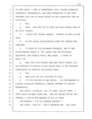 939
1 OF THAT VALUE -- WAS IT TRANSFERRED INTO LIMITED LIABILITY
2 COMPANIES, PARTNERSHIPS, AND THEN THEREAFTER IT WAS THEN
3 SUBSUMED INTO ONE OF THESE TRUSTS OR THE FOUNDATION THAT WE
4 DISCUSSED?
5 A YES.
6 Q OKAY. HOW LONG DID IT TAKE FOR THIS ESTATE PLAN TO
7 BE FULLY FUNDED?
8 A I WOULD SAY SEVERAL MONTHS. PERHAPS AS MUCH AS ONE
9 YEAR.
10 Q DO YOU RECALL APPROXIMATELY WHEN THE FUNDING WAS
11 COMPLETE?
12 A I LOOKED AT THE DOCUMENTS RECENTLY, AND IT WAS
13 APPROXIMATELY MARCH OF '98, EXCEPT FOR THE PRINCIPAL
14 RESIDENCE, THE GIGANIN TRUST, WAS LATER. I THINK IN
15 EARLY '99.
16 Q NOW, ONCE THIS ESTATE PLAN WAS FULLY FUNDED, DID
17 YOU CONTINUE TO PROVIDE A ROLE BEYOND THAT OF THE ATTORNEY
18 FORMULATING OR CREATING THE ESTATE PLAN?
19 A YES.
20 Q WHAT ROLE DID YOU CONTINUE TO PLAY?
21 A I'M THE TRUSTEE OF THE TRUSTS. I'M THE MANAGER OF
22 LIMITED LIABILITY COMPANIES, GENERAL PARTNER OF LIMITED
23 PARTNERSHIP.
24 THE COURT: OF WHICH? ALL OF THEM? ALL OF THEM? I
25 DON'T KNOW HOW MANY THERE ARE. ARE YOU SAYING YOU'RE THE
26 GENERAL YOU'RE THE MANAGER OF ALL OF THEM?
27 THE WITNESS: I'M THE GENERAL PARTNER
28 THE COURT: HOLD ON. DON'T INTERRUPT ME. THE COURT
 