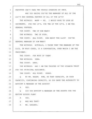 940
1 REPORTER CAN'T TAKE TWO PEOPLE SPEAKING AT ONCE.
2 ARE YOU SAYING YOU'RE THE MANAGER OF ALL OF THE
3 LLC'S AND GENERAL PARTNER OF ALL OF THE LP'S?
4 THE WITNESS: WHEN -- NO. I WOULD HAVE TO LOOK AT
5 DOCUMENTS. FOR THE LP'S, FOR TWO OF THE LP'S, I AM THE
6 GENERAL PARTNER.
7 THE COURT: TWO OF HOW MANY?
8 THE WITNESS: TWO OF FOUR.
9 THE COURT: ALL RIGHT. HOW ABOUT THE LLCS? YOU'RE
10 GENERAL MANAGER OF HOW MANY?
11 THE WITNESS: ACTUALLY, I THINK THAT THE MANAGER OF THE
12 LLCS, IN MOST CASES, IS A CORPORATION, OVER WHICH I AM THE
13 PRESIDENT.
14 THE COURT: FOR MOST OF THEM?
15 THE WITNESS: YEAH.
16 THE COURT: OKAY.
17 THE WITNESS: AND I AM THE TRUSTEE OF THE GIGANIN TRUST
18 FOR THE PRINCIPAL RESIDENCE.
19 THE COURT: ALL RIGHT. SORRY.
20 Q BY MR. BEZEK: NOW, IN THAT CAPACITY, IN YOUR
21 CAPACITY, CONTINUING CAPACITY, DO YOU HAVE THE AUTHORITY TO
22 APPOINT A MANAGER OF THE ASSETS?
23 A YES.
24 Q DID YOU APPOINT A MANAGER OF THE ASSETS FOR THE
25 ENTIRE ESTATE PLAN?
26 A YES.
27 Q WHO WAS THAT?
28 A MR. GAGGERO.
 
