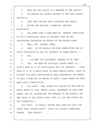 941
1 Q WHAT ARE THE DUTIES OF A MANAGER OF THE ASSETS?
2 A HE HANDLES ALL THINGS RELATED TO THE REAL ESTATE
3 PORTFOLIO.
4 Q DOES THAT INCLUDE BOTH PURCHASES AND SALES?
5 A BUYING AND SELLING, FINANCING, TRADING.
6 EVERYTHING.
7 Q DID THERE COME A TIME WHEN MR. GAGGERO IDENTIFIED
8 TO YOU A PARTICULAR PIECE OF PROPERTY THAT HE WAS
9 CONSIDERING PURCHASING ON BEHALF OF THE ESTATE PLAN?
10 A WELL, YES, SEVERAL TIMES.
11 Q OKAY. DO YOU RECALL HIM EVER IDENTIFYING ANY OF
12 THOSE PROPERTIES AS THE 938 PROPERTY IN SANTA MONICA --
13 A YES.
14 Q -- OR WHAT YOU ULTIMATELY LEARNED TO BE THAT?
15 A YES. BUT WHEN WE INITIALLY TALKED ABOUT IT, I
16 DIDN'T KNOW OF IT AS SPECIFICALLY THE 938 PROPERTY. I ONLY
17 KNEW OF IT AS A BEACH HOUSE IN SANTA MONICA WHERE, SINCE HE
18 VISITED THE SANTA MONICA/VENICE AREA FREQUENTLY, HE WANTED
19 TO HAVE A HOME AND HE WANTED TO HAVE A PLACE WHERE HE COULD
20 HAVE LIKE A HOME/OFFICE.
21 Q ALL RIGHT. NOW, AFTER THE FUNDING OF THE PLAN IN
22 ABOUT MARCH OF 1998, MARCH, APRIL, SOMEWHERE IN THAT TIME
23 FRAME, AND MR. GAGGERO WAS THE MANAGER OF THE ASSETS, HAS
24 THE VALUE OF THE ESTATE PLAN, THAT IS, THE TWO TRUSTS AND
25 THE FOUNDATION
26 THE COURT: IS THERE A BETTER WORD THAT HE COULD USE
27 OTHER THAN "ESTATE PLAN"? COULD YOU SUGGEST SOMETHING,
28 PLEASE. "THE ESTATE"?
 