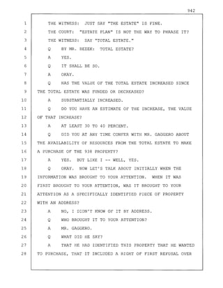 942
1 THE WITNESS: JUST SAY "THE ESTATE" IS FINE.
2 THE COURT: "ESTATE PLAN" IS NOT THE WAY TO PHRASE IT?
3 THE WITNESS: SAY "TOTAL ESTATE."
4 Q BY MR. BEZEK: TOTAL ESTATE?
5 A YES.
6 Q IT SHALL BE SO.
7 A OKAY.
8 Q HAS THE VALUE OF THE TOTAL ESTATE INCREASED SINCE
9 THE TOTAL ESTATE WAS FUNDED OR DECREASED?
10 A SUBSTANTIALLY INCREASED.
11 Q DO YOU HAVE AN ESTIMATE OF THE INCREASE, THE VALUE
12 OF THAT INCREASE?
13 A AT LEAST 30 TO 40 PERCENT.
14 Q DID YOU AT ANY TIME CONFER WITH MR. GAGGERO ABOUT
15 THE AVAILABILITY OF RESOURCES FROM THE TOTAL ESTATE TO MAKE
16 A PURCHASE OF THE 938 PROPERTY?
17 A YES. BUT LIKE I -- WELL, YES.
18 Q OKAY. NOW LET'S TALK ABOUT INITIALLY WHEN THE
19 INFORMATION WAS BROUGHT TO YOUR ATTENTION. WHEN IT WAS
20 FIRST BROUGHT TO YOUR ATTENTION, WAS IT BROUGHT TO YOUR
21 ATTENTION AS A SPECIFICALLY IDENTIFIED PIECE OF PROPERTY
22 WITH AN ADDRESS?
23 A NO, I DIDN'T KNOW OF IT BY ADDRESS.
24 Q WHO BROUGHT IT TO YOUR ATTENTION?
25 A MR. GAGGERO.
26 Q WHAT DID HE SAY?
27 A THAT HE HAD IDENTIFIED THIS PROPERTY THAT HE WANTED
28 TO PURCHASE, THAT IT INCLUDED A RIGHT OF FIRST REFUSAL OVER
 