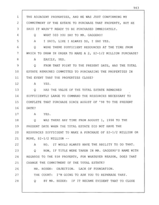 943
1 THE ADJACENT PROPERTIES, AND HE WAS JUST CONFIRMING MY
2 COMMITMENT OF THE ESTATE TO PURCHASE THAT PROPERTY, BUT HE
3 SAID IT WASN'T READY TO BE PURCHASED IMMEDIATELY.
4 Q WHAT DID YOU SAY TO MR. GAGGERO?
5 A I SAID, LIKE I ALWAYS DO, I SAY YES.
6 Q WERE THERE SUFFICIENT RESOURCES AT THE TIME FROM
7 WHICH TO DRAW IN ORDER TO MAKE A 2, $2-1/2 MILLION PURCHASE?
8 A EASILY, YES.
9 Q FROM THAT POINT TO THE PRESENT DATE, HAS THE TOTAL
10 ESTATE REMAINED COMMITTED TO PURCHASING THE PROPERTIES IN
11 THE EVENT THAT THE PROPERTIES CLOSE?
12 A YES.
13 Q HAS THE VALUE OF THE TOTAL ESTATE REMAINED
14 SUFFICIENTLY LARGE TO COMMAND THE RESOURCES NECESSARY TO
15 COMPLETE THAT PURCHASE SINCE AUGUST OF '98 TO THE PRESENT
16 DATE?
17 A YES.
18 Q WAS THERE ANY TIME FROM AUGUST 1, 1998 TO THE
19 PRESENT DATE WHEN THE TOTAL ESTATE DID NOT HAVE THE
20 RESOURCES SUFFICIENT TO MAKE A PURCHASE OF $2-1/2 MILLION OR
21 MORE, $2-1/2 MILLION
22 A NO. IT WOULD ALWAYS HAVE THE ABILITY TO DO THAT.
23 Q NOW, IF TITLE WERE TAKEN IN MR. GAGGERO'S NAME WITH
24 REGARDS TO THE 938 PROPERTY, FOR WHATEVER REASON, DOES THAT
25 CHANGE THE COMMITMENT OF THE TOTAL ESTATE?
26 MR. ROSEN: OBJECTION. LACK OF FOUNDATION.
27 THE COURT: I'M GOING TO ASK YOU TO REPHRASE THAT.
28 Q BY MR. BEZEK: IF IT BECAME EVIDENT THAT TO CLOSE
 