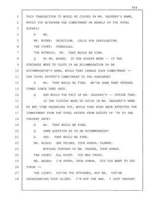 944
1 THIS TRANSACTION IT WOULD BE CLOSED IN MR. GAGGERO'S NAME,
2 WOULD YOU WITHDRAW THE COMMITMENT ON BEHALF OF THE TOTAL
3 ESTATE?
4 A NO.
5 MR. ROSEN: OBJECTION. CALLS FOR SPECULATION.
6 THE COURT: OVERRULED.
7 THE WITNESS: NO. THAT WOULD BE FINE.
8 Q BY MR. BEZEK: IF THE ESTATE WERE IF THE
9 PURCHASE WERE TO CLOSE IN AN ACCOMMODATION OR AN
10 ACCOMMODATOR'S NAME, WOULD THAT CHANGE YOUR COMMITMENT
11 THE TOTAL ESTATE'S COMMITMENT TO THE PURCHASE?
12 A NO. THAT WOULD BE FINE. WE'VE DONE THAT SEVERAL
13 TIMES SINCE THAT DATE.
14 Q AND WOULD THE FACT OF MR. GAGGERO'S -- STRIKE THAT.
15 IF THE CLOSING WERE TO OCCUR IN MR. GAGGERO'S NAME
16 AT ANY TIME REGARDING 938, WOULD THAT EVER HAVE AFFECTED THE
17 COMMITMENT FROM THE TOTAL ESTATE FROM AUGUST OF '98 TO THE
18 PRESENT DATE?
19 A NO. THAT WOULD BE FINE.
20 Q SAME QUESTION AS TO AN ACCOMMODATOR?
21 A YES. THAT WOULD BE FINE.
22 MR. BEZEK: ONE SECOND, YOUR HONOR, PLEASE.
23 NOTHING FURTHER OF MR. PRASKE, YOUR HONOR.
24 THE COURT: ALL RIGHT. YOU MAY CROSS.
25 MR. BEZEK: I'M SORRY, YOUR HONOR. DID YOU WANT TO GET
26 THESE--
27 THE COURT: YOU'RE THE ATTORNEY, NOT ME. YOU'RE
28 REPRESENTING YOUR CLIENT. I'M NOT THE ONE. I JUST THOUGHT
 
