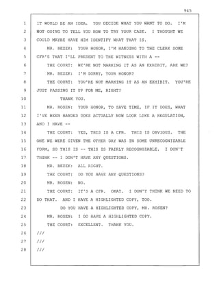 945
1 IT WOULD BE AN IDEA. YOU DECIDE WHAT YOU WANT TO DO. I'M
2 NOT GOING TO TELL YOU HOW TO TRY YOUR CASE. I THOUGHT WE
3 COULD MAYBE HAVE HIM IDENTIFY WHAT THAT IS.
4 MR. BEZEK: YOUR HONOR, I'M HANDING TO THE CLERK SOME
5 CFR'S THAT I'LL PRESENT TO THE WITNESS WITH A --
6
7
8
THE COURT: WE'RE NOT MARKING IT AS AN EXHIBIT, ARE WE?
MR. BEZEK: I'M SORRY, YOUR HONOR?
THE COURT: YOU'RE NOT MARKING IT AS AN EXHIBIT. YOU'RE
9 JUST PASSING IT UP FOR ME, RIGHT?
10 THANK YOU.
11 MR. ROSEN: YOUR HONOR, TO SAVE TIME, IF IT DOES, WHAT
12 I'VE BEEN HANDED DOES ACTUALLY NOW LOOK LIKE A REGULATION,
13 AND I HAVE --
14 THE COURT: YES, THIS IS A CFR. THIS IS OBVIOUS. THE
15 ONE WE WERE GIVEN THE OTHER DAY WAS IN SOME UNRECOGNIZABLE
16 FORM, SO THIS IS -- THIS IS FAIRLY RECOGNIZABLE. I DON'T
MR. BEZEK: ALL RIGHT.
THE COURT: DO YOU HAVE ANY QUESTIONS?
MR. ROSEN: NO.
THE COURT: IT'S A CFR. OKAY. I DON'T THINK WE NEED TO
DO THAT. AND I HAVE A HIGHLIGHTED COPY, TOO.
DO YOU HAVE A HIGHLIGHTED COPY, MR. ROSEN?
MR. ROSEN: I DO HAVE A HIGHLIGHTED COPY.
THE COURT: EXCELLENT. THANK YOU.
//1
//1
//1
17
18
19
20
21
22
23
24
25
26
27
28
THINK I DON'T HAVE ANY QUESTIONS.
 