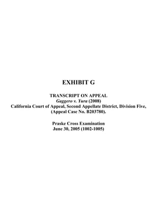 EXHIBIT G
TRANSCRIPT ON APPEAL
Gaggero v. Yura (2008)
California Court of Appeal, Second Appellate District, Division Five,
(Appeal Case No. B203780).
Praske Cross Examination
June 30, 2005 (1002-1005)
 
