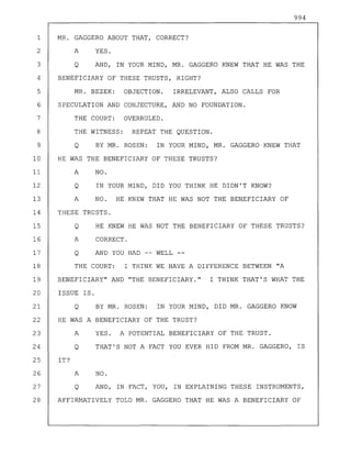 994
1 MR. GAGGERO ABOUT THAT, CORRECT?
2 A YES.
3 Q AND, IN YOUR MIND, MR. GAGGERO KNEW THAT HE WAS THE
4 BENEFICIARY OF THESE TRUSTS, RIGHT?
5 MR. BEZEK: OBJECTION. IRRELEVANT, ALSO CALLS FOR
6 SPECULATION AND CONJECTURE, AND NO FOUNDATION.
7 THE COURT: OVERRULED.
8 THE WITNESS: REPEAT THE QUESTION.
9 Q BY MR. ROSEN: IN YOUR MIND, MR. GAGGERO KNEW THAT
10 HE WAS THE BENEFICIARY OF THESE TRUSTS?
11 A NO.
12 Q IN YOUR MIND, DID YOU THINK HE DIDN'T KNOW?
13 A NO. HE KNEW THAT HE WAS NOT THE BE~EFICIARY OF
14 THESE TRUSTS.
15 Q HE KNEW HE WAS NOT THE BENEFICIARY OF THESE TRUSTS?
16 A CORRECT.
17 Q AND YOU HAD WELL--
18 THE COURT: I THINK WE HAVE A DIFFERENCE BETWEEN "A
19 BENEFICIARY" AND "THE BENEFICIARY." I THINK THAT'S WHAT THE
20 ISSUE IS.
21 Q BY MR. ROSEN: IN YOUR MIND, DID MR. GAGGERO KNOW
22 HE WAS A BENEFICIARY OF THE TRUST?
23 A YES. A POTENTIAL BENEFICIARY OF THE TRUST.
24 Q THAT'S NOT A FACT YOU EVER HID FROM MR. GAGGERO, IS
25 IT?
26 A NO.
27 Q AND, IN FACT, YOU, IN EXPLAINING THESE INSTRUMENTS,
28 AFFIRMATIVELY TOLD MR. GAGGERO THAT HE WAS A BENEFICIARY OF
 