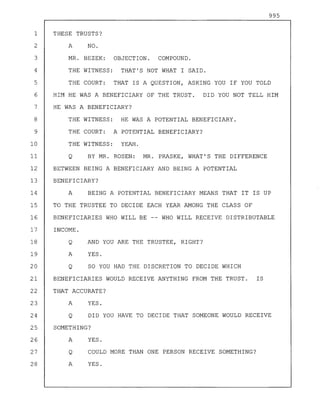 995
1 THESE TRUSTS?
2 A NO.
3 MR. BEZEK: OBJECTION. COMPOUND.
4 THE WITNESS: THAT'S NOT WHAT I SAID.
5 THE COURT: THAT IS A QUESTION, ASKING YOU IF YOU TOLD
6 HIM HE WAS A BENEFICIARY OF THE TRUST. DID YOU NOT TELL HIM
7 HE WAS A BENEFICIARY?
8 THE WITNESS: HE WAS A POTENTIAL BENEFICIARY.
9 THE COURT: A POTENTIAL BENEFICIARY?
10 THE WITNESS: YEAH.
11 Q BY MR. ROSEN: MR. PRASKE, WHAT'S THE DIFFERENCE
12 BETWEEN BEING A BENEFICIARY AND BEING A POTENTIAL
13 BENEFICIARY?
14 A BEING A POTENTIAL BENEFICIARY MEANS THAT IT IS UP
15 TO THE TRUSTEE TO DECIDE EACH YEAR AMONG THE CLASS OF
16 BENEFICIARIES WHO WILL BE -- WHO WILL RECEIVE DISTRIBUTABLE
17 INCOME.
18 Q AND YOU ARE THE TRUSTEE, RIGHT?
19 A YES.
20 Q SO YOU HAD THE DISCRETION TO DECIDE WHICH
21 BENEFICIARIES WOULD RECEIVE ANYTHING FROM THE TRUST. IS
22 THAT ACCURATE?
23 A YES.
24 Q DID YOU HAVE TO DECIDE THAT SOMEONE WOULD RECEIVE
25 SOMETHING?
26 A YES.
27 Q COULD MORE THAN ONE PERSON RECEIVE SOMETHING?
28 A YES.
 