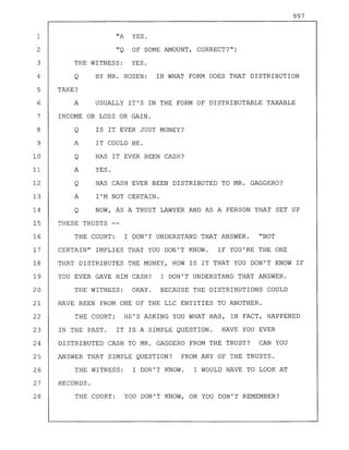 997
1 "A YES.
2 "Q OF SOME AMOUNT, CORRECT?")
3 THE WITNESS: YES.
4 Q BY MR. ROSEN: IN WHAT FORM DOES THAT DISTRIBUTION
5 TAKE?
6 A USUALLY IT'S IN THE FORM OF DISTRIBUTABLE TAXABLE
7 INCOME OR LOSS OR GAIN.
8 Q IS IT EVER JUST MONEY?
9 A IT COULD BE.
10 Q HAS IT EVER BEEN CASH?
11 A YES.
12 Q HAS CASH EVER BEEN DISTRIBUTED TO MR. GAGGERO?
13 A I'M NOT CERTAIN.
14 Q NOW, AS A TRUST LAWYER AND AS A PERSON THAT SET UP
15 THESE TRUSTS --
16 THE COURT: I DON'T UNDERSTAND THAT ANSWER. "NOT
17 CERTAIN" IMPLIES THAT YOU DON'T KNOW. IF YOU'RE THE ONE
18 THAT DISTRIBUTES THE MONEY, HOW IS IT THAT YOU DON'T KNOW IF
19 YOU EVER GAVE HIM CASH? I DON'T UNDERSTAND THAT ANSWER.
20 THE WITNESS: OKAY. BECAUSE THE DISTRIBUTIONS COULD
21 HAVE BEEN FROM ONE OF THE LLC ENTITIES TO ANOTHER.
22 THE COURT: HE'S ASKING YOU WHAT HAS, IN FACT, HAPPENED
23 IN THE PAST. IT IS A SIMPLE QUESTION. HAVE YOU EVER
24 DISTRIBUTED CASH TO MR. GAGGERO FROM THE TRUST? CAN YOU
25 ANSWER THAT SIMPLE QUESTION? FROM ANY OF THE TRUSTS.
26 THE WITNESS: I DON'T KNOW. I WOULD HAVE TO LOOK AT
27 RECORDS.
28 THE COURT: YOU DON'T KNOW, OR YOU DON'T REMEMBER?
 