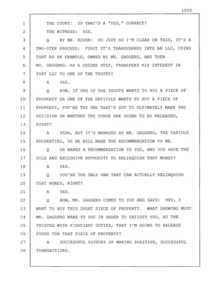 1000
1 THE COURT: SO THAT'S A "YES," CORRECT?
2 THE WITNESS: YES.
3 Q BY MR. ROSEN: SO JUST SO I'M CLEAR ON THIS, IT'S A
4 TWO-STEP PROCESS: FIRST IT'S TRANSFERRED INTO AN LLC, USING
5 THAT AS AN EXAMPLE, OWNED BY MR. GAGGERO, AND THEN
6 MR. GAGGERO, AS A SECOND STEP, TRANSFERS HIS INTEREST IN
7 THAT LLC TO ONE OF THE TRUSTS?
8 A YES.
9 Q NOW, IF ONE OF THE TRUSTS WANTS TO BUY A PIECE OF
10 PROPERTY OR ONE OF THE ENTITIES WANTS TO BUY A PIECE OF
11 PROPERTY, YOU'RE THE ONE THAT'S GOT TO ULTIMATELY MAKE THE
12 DECISION ON WHETHER THE FUNDS ARE GOING TO BE RELEASED,
13 RIGHT?
14 A YEAH, BUT IT'S MANAGED BY MR. GAGGERO, THE VARIOUS
15 PROPERTIES, SO HE WILL MAKE THE RECOMMENDATION TO ME.
16 Q HE MAKES A RECOMMENDATION TO YOU, AND YOU HAVE THE
17 SOLE AND EXCLUSIVE AUTHORITY TO RELINQUISH THAT MONEY?
18 A YES.
19 Q YOU'RE THE ONLY ONE THAT CAN ACTUALLY RELINQUISH
20 THAT MONEY, RIGHT?
21 A YES.
22 Q NOW, MR. GAGGERO COMES TO YOU AND SAYS: HEY, I
23 WANT TO BUY THIS GREAT PIECE OF PROPERTY. WHAT SHOWING MUST
24 MR. GAGGERO MAKE TO YOU IN ORDER TO SATISFY YOU, AS THE
25 TRUSTEE WITH FIDUCIARY DUTIES, THAT I'M GOING TO RELEASE
26 FUNDS FOR THAT PIECE OF PROPERTY?
27 A SUCCESSFUL HISTORY OF MAKING POSITIVE, SUCCESSFUL
28 TRANSACTIONS.
 