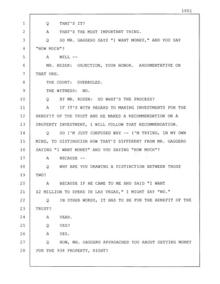 1001
TWO?
A YES.
Q NOW, MR. GAGGERO APPROACHED YOU ABOUT GETTING MONEY
FOR THE 938 PROPERTY, RIGHT?
Q THAT'S IT?
A THAT'S THE MOST IMPORTANT THING.
Q SO MR. GAGGERO SAYS "I WANT MONEY," AND YOU SAY
"HOW MUCH"?
YEAH.
YES?Q
A BECAUSE IF HE CAME TO ME AND SAID "I WANT
$2 MILLION TO SPEND IN LAS VEGAS," I MIGHT SAY "NO."
Q IN OTHER WORDS, IT HAS TO BE FOR THE BENEFIT OF THE
TRUST?
A
A WELL
MR. BEZEK: OBJECTION, YOUR HONOR. ARGUMENTATIVE ON
THAT ONE.
THE COURT: OVERRULED.
THE WITNESS: NO.
Q BY MR. ROSEN: SO WHAT'S THE PROCESS?
A IF IT'S WITH REGARD TO MAKING INVESTMENTS FOR THE
BENEFIT OF THE TRUST AND HE MAKES A RECOMMENDATION ON A
PROPERTY INVESTMENT, I WILL FOLLOW THAT RECOMMENDATION.
Q SO I'M JUST CONFUSED WHY -- I'M TRYING, IN MY OWN
MIND, TO DISTINGUISH HOW THAT'S DIFFERENT FROM MR. GAGGERO
SAYING "I WANT MONEY" AND YOU SAYING "HOW MUCH"?
A BECAUSE
Q WHY ARE YOU DRAWING A DISTINCTION BETWEEN THOSE
1
2
3
4
5
6
7
8
9
10
11
12
13
14
15
16
17
18
19
20
21
22
23
24
25
26
27
28
 