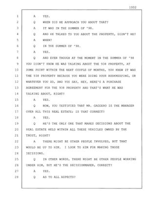 1002
1 A YES.
2 Q WHEN DID HE APPROACH YOU ABOUT THAT?
3 A IT WAS IN THE SUMMER OF '98.
4 Q AND HE TALKED TO YOU ABOUT THE PROPERTY, DIDN'T HE?
5 A WHEN?
6 Q IN THE SUMMER OF '98.
7 A YES.
8 Q AND EVEN THOUGH AT THE MOMENT IN THE SUMMER OF '98
9 YOU DIDN'T KNOW HE WAS TALKING ABOUT THE 938 PROPERTY, AT
10 SOME POINT WITHIN THE NEXT COUPLE OF MONTHS, YOU KNEW IT WAS
11 THE 938 PROPERTY BECAUSE YOU WERE DOING YOUR BOOKKEEPING, OR
12 WHATEVER YOU DO, AND YOU SAY, HEY, HERE'S A PURCHASE
13 AGREEMENT FOR THE 938 PROPERTY AND THAT'S WHAT HE WAS
14 TALKING ABOUT, RIGHT?
15 A YES.
16 Q NOW, YOU TESTIFIED THAT MR. GAGGERO IS THE MANAGER
17 OVER ALL THIS REAL ESTATE; IS THAT CORRECT?
18 A YES.
19 Q HE'S THE ONLY ONE THAT MAKES DECISIONS ABOUT THE
20 REAL ESTATE HELD WITHIN ALL THESE VEHICLES OWNED BY THE
21 TRUST, RIGHT?
22 A THERE MIGHT BE OTHER PEOPLE INVOLVED, BUT THAT
23 WOULD BE UP TO HIM. I LOOK TO HIM FOR MAKING THOSE
24 DECISIONS.
25 Q IN OTHER WORDS, THERE MIGHT BE OTHER PEOPLE WORKING
26 UNDER HIM, BUT HE'S THE DECISIONMAKER, CORRECT?
27 A YES.
28 Q AS TO ALL ASPECTS?
 