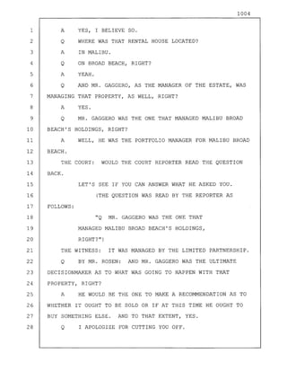 1004
1 A YES, I BELIEVE SO.
2 Q WHERE WAS THAT RENTAL HOUSE LOCATED?
3 A IN MALIBU.
4 Q ON BROAD BEACH, RIGHT?
5 A YEAH.
6 Q AND MR. GAGGERO, AS THE MANAGER OF THE ESTATE, WAS
7 MANAGING THAT PROPERTY, AS WELL, RIGHT?
8 A YES.
9 Q MR. GAGGERO WAS THE ONE THAT MANAGED MALIBU BROAD
10 BEACH'S HOLDINGS, RIGHT?
11 A WELL, HE WAS THE PORTFOLIO MANAGER FOR MALIBU BROAD
12 BEACH.
13 THE COURT: WOULD THE COURT REPORTER READ THE QUESTION
14 BACK.
15 LET'S SEE IF YOU CAN ANSWER WHAT HE ASKED YOU.
16 (THE QUESTION WAS READ BY THE REPORTER AS
17 FOLLOWS:
18 "Q MR. GAGGERO WAS THE ONE THAT
19 MANAGED MALIBU BROAD BEACH'S HOLDINGS,
20 RIGHT?")
21 THE WITNESS: IT WAS MANAGED BY THE LIMITED PARTNERSHIP.
22 Q BY MR. ROSEN: AND MR. GAGGERO WAS THE ULTIMATE
23 DECISIONMAKER AS TO WHAT WAS GOING TO HAPPEN WITH THAT
24 PROPERTY, RIGHT?
25 A HE WOULD BE THE ONE TO MAKE A RECOMMENDATION AS TO
26 WHETHER IT OUGHT TO BE SOLD OR IF AT THIS TIME HE OUGHT TO
27 BUY SOMETHING ELSE. AND TO THAT EXTENT, YES.
28 Q I APOLOGIZE FOR CUTTING YOU OFF.
 