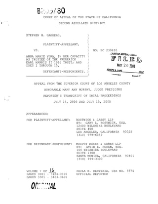 COURT OF APPEAL OF THE STATE OF CALIFORNIA
SECOND APPELLATE DISTRICT
C/erf
STEPHEN M. GAGGERO, )
)
)
PLAINTIFF-APPELLANT, )
)
VS. )
)
ANNA MARIE YURA, IN HER CAPACITY )
AS TRUSTEE OF THE FREDERICK )
EARL HARRIS II 1995 TRUST; AND )
DOES 1 THROUGH 15, )
)
DEFENDANTS-RESPONDENTS. )
- - - - - - - - - - - - - - - - - )
NO. BC 239810
..rJURTOFAPPEAL. SEc..Vi
[f 11 f7 fal'n:;.
LlJ.J L~ J2;
MAY 202008
JOSEPH A. LANE
Depulv r"
APPEAL FROM THE SUPERIOR COURT OF LOS ANGELES COUNTY
HONORABLE MARY ANN MURPHY, JUDGE PRESIDING
REPORTER'S TRANSCRIPT OF TRIAL PROCEEDINGS
JULY 14, 2005 AND JULY 15, 2005
APPEARANCES:
FOR PLAINTIFF-APPELLANT: BOSTWICK & JASSY LLP
BY: GARY L. BOSTWICK, ESQ.
12400 WILSHIRE BOULEVARD
SUITE 400
LOS ANGELES, CALIFORNIA 90025
(310) 979-6059
FOR DEFENDANT-RESPONDENT: MURPHY ROSEN & COHEN LLP
BY: DAVID E. ROSEN, ESQ.
100 WILSHIRE BOULEVARD
SUITE 1300
SANTA MONICA, CALIFORNIA 90401
(310) 899-3300
VOLUME 7 OF lfo
PAGES 3001 -~4-3300
PAGES 3301 - 3463-3600
PAULA B. RENTERIA, CSR NO. 9374
OFFICIAL REPORTER
 