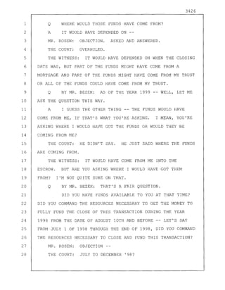 3426
1 Q WHERE WOULD THOSE FUNDS HAVE COME FROM?
2 A IT WOULD HAVE DEPENDED ON --
3 MR. ROSEN: OBJECTION. ASKED AND ANSWERED.
4 THE COURT: OVERRULED.
5 THE WITNESS: IT WOULD HAVE DEPENDED ON WHEN THE CLOSING
6 DATE WAS, BUT PART OF THE FUNDS MIGHT HAVE COME FROM A
7 MORTGAGE AND PART OF THE FUNDS MIGHT HAVE COME FROM MY TRUST
8 OR ALL OF THE FUNDS COULD HAVE COME FROM MY TRUST.
9 Q BY MR. BEZEK: AS OF THE YEAR 1999 -- WELL, LET ME
10 ASK THE QUESTION THIS WAY.
11 A I GUESS THE OTHER THING -- THE FUNDS WOULD HAVE
12 COME FROM ME, IF THAT'S WHAT YOU'RE ASKING. I MEAN, YOU'RE
13 ASKING WHERE I WOULD HAVE GOT THE FUNDS OR WOULD THEY BE
14 COMING FROM ME?
15 THE COURT: HE DIDN'T SAY. HE JUST SAID WHERE THE FUNDS
16 ARE COMING FROM.
17 THE WITNESS: IT WOULD HAVE COME FROM ME INTO THE
18 ESCROW. BUT ARE YOU ASKING WHERE I WOULD HAVE GOT THEM
19 FROM? I'M NOT QUITE SURE ON THAT.
20 Q BY MR. BEZEK: THAT'S A FAIR QUESTION.
21 DID YOU HAVE FUNDS AVAILABLE TO YOU AT THAT TIME?
22 DID YOU COMMAND THE RESOURCES NECESSARY TO GET THE MONEY TO
23 FULLY FUND THE CLOSE OF THIS TRANSACTION DURING THE YEAR
24 1998 FROM THE DATE OF AUGUST 10TH AND BEFORE LET'S SAY
25 FROM JULY 1 OF 1998 THROUGH THE END OF 1998, DID YOU COMMAND
26 THE RESOURCES NECESSARY TO CLOSE AND FUND THIS TRANSACTION?
27 MR. ROSEN: OBJECTION--
28 THE COURT: JULY TO DECEMBER '98?
 