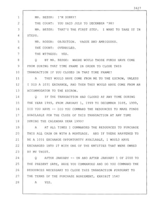 MR. BEZEK: I'M SORRY?
THE COURT: YOU SAID JULY TO DECEMBER ' 98?
MR. BEZEK: THAT'S THE FIRST STEP. I WANT TO TAKE IT IN
STEPS.
MR. ROSEN: OBJECTION. VAGUE AND AMBIGUOUS.
THE COURT: OVERRULED.
THE WITNESS: YES.
1
2
3
4
5
6
7
8 Q
3427
BY MR. BEZEK: WHERE WOULD THOSE FUNDS HAVE COME
9 FROM DURING THAT TIME FRAME IN ORDER TO CLOSE THIS
10 TRANSACTION IF YOU CLOSED IN THAT TIME FRAME?
11 A THEY WOULD HAVE COME FROM ME TO THE ESCROW, UNLESS
12 I DID A 1031 EXCHANGE, AND THEN THEY WOULD HAVE COME FROM AN
13 ACCOMMODATOR TO THE ESCROW.
14 Q IF THE TRANSACTION HAD CLOSED AT ANY TIME DURING
15 THE YEAR 1999, FROM JANUARY 1, 1999 TO DECEMBER 31ST, 1999,
16 DID YOU HAVE -- DID YOU COMMAND THE RESOURCES TO MAKE FUNDS
17 AVAILABLE FOR THE CLOSE OF THIS TRANSACTION AT ANY TIME
18 DURING THE CALENDAR YEAR 1999?
19 A AT ALL TIMES I COMMANDED THE RESOURCES TO PURCHASE
20 THIS ALL CASH OR WITH A MORTGAGE. AND IF THERE HAPPENED TO
21 BE A 1031 EXCHANGE OPPORTUNITY AVAILABLE, I WOULD HAVE
22 EXCHANGED INTO IT WITH ONE OF THE ENTITIES THAT WERE OWNED
23 BY MY TRUST.
24 Q AFTER JANUARY -- ON AND AFTER JANUARY 1 OF 2000 TO
25 THE PRESENT DATE, HAVE YOU COMMANDED AND DO YOU COMMAND THE
26 RESOURCES NECESSARY TO CLOSE THIS TRANSACTION PURSUANT TO
27 THE TERMS OF THE PURCHASE AGREEMENT, EXHIBIT 154?
28 A YES.
 