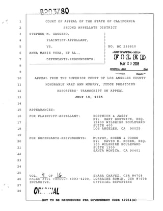 1 COURT OF APPEAL OF THE STATE OF CALIFORNIA
2 SECOND APPELLATE DISTRICT
3 STEPHEN M. GAGGERO,
4 PLAINTIFF-APPELLANT,
5
6
7
8
VS.
ANNA MARIE YURA, ET AL.,
DEFENDANTS-RESPONDENTS.
NO. BC 239810
AlURTOF APPEAL· SEW"
l1nl1~rID
MAY 20 2008
9
JOSEPH A. LANE Cler~
10 APPEAL FROM THE SUPERIOR COURT OF LOS ANGELES COUNTY
11 HONORABLE MARY ANN MURPHY, JUDGE PRESIDING
12 REPORTERS' TRANSCRIPT ON APPEAL
13 JULY 19, 2005
14
15 APPEARANCES:
16
17
18
19
20
21
22
23
24
FOR PLAINTIFF-APPELLANT:
FOR DEFENDANTS-RESPONDENTS:
BOSTWICK & JASSY
BY: GARY BOSTWICK, ESQ.
12400 WILSHIRE BOULEVARD
SUITE 400
LOS ANGELES, CA 90025
MURPHY, ROSEN & COHEN
BY: DAVID E. ROSEN, ESQ.
100 WILSHIRE BOULEVARD
SUITE 1300
SANTA MONICA, CA 90401
25
26
27
28
VOL. ~ OF ~ SHARA CHAVEZ, CSR #4708
PAGES 3901 THROUGH 4093-4200, LORRAINE ROMIN, CSR #7508
INCLUSIVE. OFFICIAL REPORTERS
OR.',",':fAL
~------NOT TO BE REPRODUCED PER GOVERNMENT CODE 69954(D) ------~
 