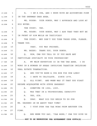 4022
0?·25PM 1
0~:25PM 2
02:25PM 3
02: 25PM 4
5
02:26PM 6
02:26PM 7
A. I AM A CPA, AND I WORK WITH AN ACCOUNTING FIRM
IN THE SHERMAN OAKS AREA.
MR. ROSEN: YOUR HONOR, MAY I APPROACH AND LOOK AT
HIS NOTES.
THE COURT: YES.
MR. ROSEN: YOUR HONOR, MAY I ASK THAT THEY NOT BE
IN FRONT OF HIM WHILE HE TESTIFIES?
WORK IN A NUMBER OF AREAS INVOLVING TAXATION INCLUDING
REAL ESTATE TRANSACTION.
THE COURT: WHY DON'T YOU TURN THOSE OVER, PLEASE.
THANK YOU.
PARTICULAR SPECIALTY IN YOUR PROFESSION?
MR. GAGGERO IN OR ABOUT THAT TIME?
I DO
SINCE 1978.
MY MAIN EXPERTISE IS IN THE TAX AREA.
NOW, CAN YOU TELL US IF YOU HAVE ANY
I HAVE TO CALCULATE.
AND YOU'VE BEEN A CPA NOW FOR HOW LONG?
ALL RIGHT. AND WHEN WAS IT THAT YOU FIRST
SOMETIME IN 1984, 1985.
WAS THAT IN A PROFESSIONAL CAPACITY?
YES, SIR.
OKAY. WHAT DID YOU BEGIN TO DO FOR
I TOOK OVER THE TAX WORK FROM ANOTHER CPA
AND WHEN YOU SAY, "TAX WORK," CAN YOU GIVE US
Q.
A.
Q.
A.
Q.
OKAY. YOU MAY PROCEED.
MR. BEZEK: THANK YOU, YOUR HONOR.
A.
Q.
A.
Q.
A.
Q.
BECAME ACQUAINTED WITH STEVE GAGGERO?
FIRM.
8
9
10
11
12
13
14
15
16
17
18
19
20
21
22
23
24
25
26
27
28
02:26PM
02:26PM
02:26PM
02:26PM
02:26PM
02:26PM
02:26PM
0"·?6PM
02: 26PM
02:26PM
02:26PM
02:26PM
02:26PM
o~ ""'7PM
02:27PM
02:26PM
02:27PM
02:27PM
02:27PM
02:27PM
02:27PM
~------NOT TO BE REPRODUCED PER GOVERNMENT CODE 69954(D) ------~
 