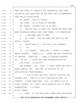 4025
OTHER CLIENTS t SO I DON'T QUITE MEMORIZE ALL OF THEIR
IN -- ON PCH. I THINK TWO MORE PROPERTIES ON PCH.
THE COURT: IN MALIBU?
BUT I DO HAVE A LOT OF
THERE IS ANOTHER PROPERTY
WELL t I THINK THERE WAS ONE IN
THERE WAS -- THERE'S A BROAD
CAN YOU NAME THE ONES YOU CAN
THERE IS A -- THERE ARE TWO PROPERTIES
I'M SORRY.
'98 FORWARD.
ALL RIGHT.
I HAVE THEM HERE.
Q.
A.
THE WITNESS: YES.
RECALL t PLEASE.
A. GOING BACK TO -- YOU SAID 1995 FORWARD?
Q. '98?
WANT HIM FIRST TO IDENTIFY THE PROPERTIES t AND THEN
FOLLOW-UP WITH QUESTIONS ON THE ONES THAT HE REMEMBERS?
THAT WAS A LITTLE BROAD.
MR. BEZEK: THAT IS BETTER.
THE COURT: HE IS GOING TO REFRAME.
MR. BEZEK: PROBABLY NOT AS AS WELL.
Q. CAN YOU TELL US WHAT THE PROPERTIES WERE THAT
WERE PURCHASED DURING THAT TIME FRAME I'VE IDENTIFIED?
A. I CAN NAME SOME OF THEM.
IN VENTURA. THERE ARE
BEACH PROPERTY.
SANTA MONICA t TOO. AND THAT IS THE BEST TO MY
RECOLLECTION t UNFORTUNATELY.
I DID GO BACK AND PULL FROM MY FILE ALL THE
ESCROWS THAT I KNEW OF IN THE TIME PERIOD FROM '98
FORWARD.
TRANSACTIONS.
BY MR. BEZEK:
Q. OKAY. DO YOU KNOW THAT THERE WERE ADDITIONAL
0?-30PM 1
0~:30PM 2
02:30PM 3
02:30PM 4
02:30PM 5
02:30PM 6
02:30PM 7
02:30PM 8
02:30PM 9
02:31PM 10
02:31PM 11
02:31PM 12
02:31PM 13
0'" i1PM 14
02:31PM 15
02:31PM 16
02:31PM 17
02:31PM 18
02:31PM 19
02:31PM 20
02:31PM 21
02:31PM 22
02:31PM 23
02:31PM 24
02:31PM 25
02:31PM 26
f'~
"'lPM 27
02:31PM 28
~------NOT TO BE REPRODUCED PER GOVERNMENT CODE 69954(D) ------~
 
