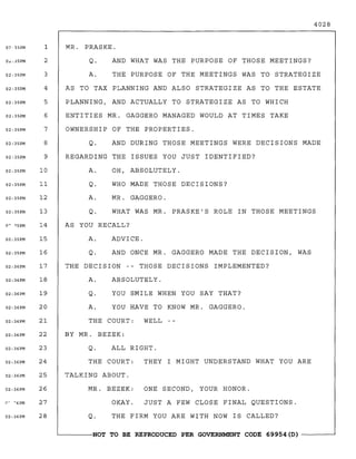 07'35PM
O",;35PM
02;35PM
02:35PM
02;35PM
02:35PM
02;35PM
02:35PM
02:35PM
02;35PM
02:35PM
02:35PM
02:35PM
02:35PM
02:35PM
02:36PM
02:36PM
02:36PM
02:36PM
02:36PM
02:36PM
02:36PM
02:36PM
02:36PM
02;36PM
02; 36PM
1
2
3
4
5
6
7
8
9
10
11
12
13
14
15
16
17
18
19
20
21
22
23
24
25
26
27
28
4028
MR. PRASKE.
Q. AND WHAT WAS THE PURPOSE OF THOSE MEETINGS?
A. THE PURPOSE OF THE MEETINGS WAS TO STRATEGIZE
AS TO TAX PLANNING AND ALSO STRATEGIZE AS TO THE ESTATE
PLANNING t AND ACTUALLY TO STRATEGIZE AS TO WHICH
ENTITIES MR. GAGGERO MANAGED WOULD AT TIMES TAKE
OWNERSHIP OF THE PROPERTIES.
Q. AND DURING THOSE MEETINGS WERE DECISIONS MADE
REGARDING THE ISSUES YOU JUST IDENTIFIED?
A. OH t ABSOLUTELY.
Q. WHO MADE THOSE DECISIONS?
A. MR. GAGGERO.
Q. WHAT WAS MR. PRASKE'S ROLE IN THOSE MEETINGS
AS YOU RECALL?
A. ADVICE.
Q. AND ONCE MR. GAGGERO MADE THE DECISION t WAS
THE DECISION -- THOSE DECISIONS IMPLEMENTED?
A. ABSOLUTELY.
Q. YOU SMILE WHEN YOU SAY THAT?
A. YOU HAVE TO KNOW MR. GAGGERO.
THE COURT: WELL
BY MR. BEZEK:
Q. ALL RIGHT.
THE COURT: THEY I MIGHT UNDERSTAND WHAT YOU ARE
TALKING ABOUT.
MR. BEZEK: ONE SECOND t YOUR HONOR.
OKAY. JUST A FEW CLOSE FINAL QUESTIONS.
Q. THE FIRM YOU ARE WITH NOW IS CALLED?
~------NOT TO BE REPRODUCED PER GOVERNMENT CODE 69954 (D) ------~
 