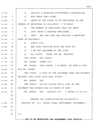 4029
III
(MARKED FOR IDENTIFICATION PLAINTIFF'S
EXHIBIT NO. 227, BUYER FINAL SETTLEMENT STATEMENT.)
THE COURT: ANY CROSS?
MR. ROSEN: THANK YOU.
MR. BEZEK: YOUR HONOR, I'M SORRY, WE HAVE A COpy
FOR MR. ROSEN.
THE COURT: A COPY OF THE DOCUMENT THAT THE WITNESS
BROUGHT INTO COURT WITH HIM; RIGHT?
MR. BEZEK: YES.
THE COURT: YOU'RE GIVING HIM A COPY OF THE
DOCUMENT THE WITNESS HAS IN FRONT OF HIM?
A. KELLOGG & ANDELSON ACCOUNTANCY CORPORATION.
Q. HOW LARGE THAT FIRM?
A. LARGE BY THE GIRTH OF MY EMPLOYEES OR THE
NUMBER OF EMPLOYEES OR BILLINGS? I'M SORRY.
Q. THE NUMBER OF EMPLOYEES THAT YOU HAVE.
A. JUST UNDER A HUNDRED EMPLOYEES.
Q. OKAY. AND HOW LONG HAS KELLOGG & ANDELSON
BEEN IN BUSINESS?
A. SINCE 1939.
Q. AND YOUR POSITION WITH THE FIRM IS?
A. I AM THE CHAIRMAN OF THE FIRM.
I THINK IT IS 227.EXHIBIT 227.
THANK YOU MR. WALTERS.ALL RIGHT.Q.
MR. BEZEK: YES.
g?-36PM 1
O<::36PM 2
02:36PM 3
02:37PM 4
02:37PM 5
02:37PM 6
02:37PM 7
02:37PM 8
02:37PM 9
02:37PM 10
02:37PM 11
02:37PM 12
02:37PM 13
o~ "<7PM 14
02:37PM 15
02:37PM 16
02:37PM 17
02:37PM 18
02:37PM 19
02:37PM 20
02:37PM 21
02:37PM 22
23
24
11:14AM 25
11:14AM 26
27
28
'-----NOT TO BE REPRODUCED PER GOVERNMENT CODE 69954 (D) -------'
 