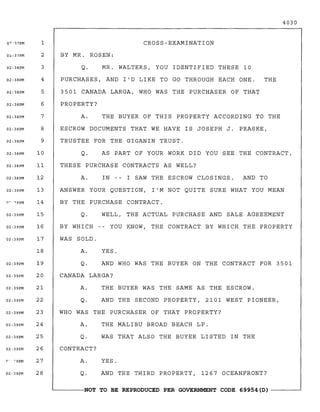 4030
CROSS-EXAMINATION
YES.
AND THE THIRD PROPERTY, 1267 OCEANFRONT?Q.
BY MR. ROSEN:
Q. MR. WALTERS, YOU IDENTIFIED THESE 10
PURCHASES, AND I'D LIKE TO GO THROUGH EACH ONE. THE
3501 CANADA LARGA, WHO WAS THE PURCHASER OF THAT
PROPERTY?
A. THE BUYER OF THIS PROPERTY ACCORDING TO THE
ESCROW DOCUMENTS THAT WE HAVE IS JOSEPH J. PRASKE,
TRUSTEE FOR THE GIGANIN TRUST.
Q. AS PART OF YOUR WORK DID YOU SEE THE CONTRACT,
THESE PURCHASE CONTRACTS AS WELL?
A. IN -- I SAW THE ESCROW CLOSINGS. AND TO
ANSWER YOUR QUESTION, I'M NOT QUITE SURE WHAT YOU MEAN
BY THE PURCHASE CONTRACT.
Q. WELL, THE ACTUAL PURCHASE AND SALE AGREEMENT
BY WHICH YOU KNOW, THE CONTRACT BY WHICH THE PROPERTY
WAS SOLD.
A. YES.
Q. AND WHO WAS THE BUYER ON THE CONTRACT FOR 3501
CANADA LARGA?
A. THE BUYER WAS THE SAME AS THE ESCROW.
Q. AND THE SECOND PROPERTY, 2101 WEST PIONEER,
WHO WAS THE PURCHASER OF THAT PROPERTY?
A. THE MALIBU BROAD BEACH LP.
Q. WAS THAT ALSO THE BUYER LISTED IN THE
CONTRACT?
A.
1
2
3
4
5
6
7
8
9
10
11
12
13
14
15
16
17
18
19
20
21
22
23
24
25
26
27
28
Q"·17PM
02:38PM
O<::37PM
02:38PM
02:38PM
02:38PM
02:38PM
02:38PM
02:38PM
02:38PM
02:38PM
02:39PM
02:38PM
02:39PM
02:39PM
02:39PM
02:39PM
02:39PM
02:39PM
02:39PM
02:39PM
02:39PM
02:39PM
02:39PM
02:39PM
(" ~9PM
~------NOT TO BE REPRODUCED PER GOVERNMENT CODE 69954(D) ------~
 
